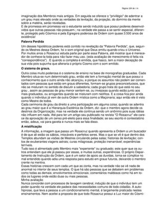 138

imaginação dos Membros mais antigos. Em seguida se oferece o "privilégio" de adentrar a
um grau mais elevado onde as verdades da levitação, da projeção, do domínio da mente
sobre a matéria, serão reveladas.
E de promessa em promessa vai o estudante sendo induzido que possui poderes desenvolvidos que outras pessoas não possuem.; na verdade ele passa a se sentir especial, diferente, protegido pelo Cósmico e pela Egregora poderosa da Ordem com quase 3.500 anos de
existência!
Palavra Perdida
Um desses hipotéticos poderes está contido na revelação da "Palavra Perdida", que, segundo os Mestres dessa Ordem, foi o som original que Deus emitiu quando criou o Universo.
Por muitos anos o Rosacruz estuda parte por parte essa Palavra, até mostrar que é merecedor de conhece-la toda para não fazer mau uso. (esta avaliação de merecimento é feita via
"correspondência") . E quando a completa é emitida, que fiasco, tem a maior decepção de
sua vida pois supunha que alteraria o próprio Cosmo com o som emitido.
O sistema de graus.
Outra coisa muito poderosa é o sistema de ensino na base de monografias graduadas. Cada
Membro situa-se num determinado grau, então ele tem a formação mental de que possui o
conhecimento que o outro ainda não alcançou, e porque os assuntos não podem ser comentados com pessoas que estão em graus diferentes, formam-se grupos preconceituosos, que
não se misturam no sentido de discutir a sabedoria; cada grupo trata do que está no seu
grau , assim as pessoas de grau menor sentem-se, ou invejosas quando estão junto aos
mais graduados, ou arrogantes quando se misturam com neófitos. E a coisa fica pior ainda
quando o indivíduo já vem de outra Ordem mística como a Maçonaria; aqui então ele é visto
como Mestre de todos.
Cada cerimonia de grau da direito a uma participação em alguma coisa; quando se adentra
ao grau maior que é a Hierarquia Esotérica da Ordem, diz- que o membro agora decide os
destinos da Organização, mas na verdade ele continua sendo um anônimo pois suas idéias
não influem em nada. Até para ter um artigo seu publicado na revista "O Rosacruz" ele carece da aprovação de um censo pré-eleito para essa finalidade; se seu escrito é contestatório
então, adeus, vai para gaveta e nunca mais se fala disso.
A mistificação
A informação, a imagem que passa um Rosacruz quando apresenta a Ordem a um buscador
é de que ali estão os sábios, intocáveis e perfeitos seres. Mas o que se vê é que dentro dos
Templos abundam as visões de Mestres circulando pelas salas; historias de levitação; contos de exuberantes viagens astrais; curas milagrosas; proteção inenarrável; experiências
terríveis.
Tudo isso é alimentado pelo Membro mais "experiente" ou graduado; este quer que os outros entendam que ele já passou por essas, e muitas outras, experiências. O próprio Departamento de Instrução da Ordem, que é um setor de apoio as duvidas, torna-se cúmplice no
mal entendido quando adia uma resposta para estudo em graus futuros, deixando o membro
crente na mentira.
Essas histórias crescem com cada um que as conta, mas na verdade não se vê nada de
anormal no interior de seus templos. O que há são pessoas que se debatem em problemas
como todas as demais; envolvimentos emocionais; comentários maldosos como há em todos os lugares onde estão duas ou mais pessoas.
Minha avaliação
Nunca concordei com processos de lavagem cerebral, indução de que o indivíduo tem um
poder quando na verdade ele padece das necessidades comuns de todo cidadão. A autohipnose, que leva a pessoa a um condicionamento mental, é largamente praticada nestes
ensinamentos. Nem aceitei a proposta de que todo Rosacruz possui a Luz maior do Cósmi-

 