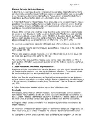 138

Plano de Salvação da Ordem Rosacruz
A doutrina da reencarnação é aceita e imprescindível para toda a filosofia Rosacruz. Como
acreditam nela, aconselham seus membros a prestar serviços altruístico, para sua evolução
e não na esperança de uma recompensa futura. Porque, dizem, a nossa felicidade futura
depende do que façamos hoje pelos outros, bem como a nós mesmos.
A Fraternidade Rosacruz não conhece a Jesus Cristo, não aceita seu sacrifício pelos nossos
pecados e troca a ressurreição pela reencarnação. Ensina que o homem através de várias
reencarnações, terá uma perfeição progressiva que resultará numa evolução cósmica, até
quando não necessitará mais reencarnar.
O que a Bíblia ensina é uma existência única, durante a qual o homem tem a oportunidade
de acertar-se com Deus ou de rejeitar sua oferta de salvação: "Aos homens está ordenado
morrerem uma só vez e, depois disto, o juizo" (Hb 9:27). O desejo de Deus é que "todos os
homens sejam salvos e cheguem ao pleno conhecimento da verdade" (2 Tm 2:4). As condições exigidas por Deus são arrependimento e fé (Mc 1:14 e 15; Lc 24:44 a 47).
As seguintes passagens dão a posição bíblica pela qual o homem alcança a vida eterna:
"Mas ao que não trabalha, porém crê naquele que justifica ao ímpio, a sua fé lhe é atribuída
como justiça" (Rm 4:5).
"Porque pela graça sois salvos, mediante a fé; e isto não vem de vós, é dom de Deus; não
de obras, para que ninguém se glorie" (Ef 2:8 e 9).
"E o testemunho é este, que Deus nos deu a vida eterna; e esta vida está no seu Filho. Aquele que tem o Filho tem a vida; aquele que não tem o Filho de Deus não tem a vida" (1 Jo
5:11 e 12).
A Ordem Rosacruz é vinculada a religiões ocultas?
O sistema teológico rosacruciano não somente é eclético, com uma mistura de mitologia pagã, Cristianismo e Judaísmo, com mesclas de Hinduísmo e Budismo. Como se não bastasse, tem fortes ligações com a antiga religião egípcia, seus deuses e rituais.
Crêem que "Aton é o nome do símbolo do Deus único e eterno, esclarecido por Akhenaton,
após ter fundado uma religião monoteísta no Egito. Aton era representado pelo disco solar, e
o Sol era o símbolo da vivificadora radiação do Deus invisível". (Manual Rosacruz - AMORC,
pag. 256).
A Ordem Rosacruz tem ligações estreitas com as ditas "ciências ocultas".
Conclusão
Pelo exposto, concluímos que a Ordem Rosacruz é uma falsa religião, contrária aos ensinamentos da Palavra de Deus e entra em conflito especialmente com os ensinamentos cristãos. A Ordem Rosacruz é contrária ao Deus único e verdadeiro, é oposta à pessoa e obra
de Jesus Cristo, é oposta à salvação pela graça, e contradiz toda doutrina básica cristã.
Como pode então o cristão ser membro, viver de acordo e promover os ensinamentos da
Ordem Rosacruz?
Os rosacruzes cristãos devem decidir hoje se vão permanecer rosacruzes e negar o seu Senhor, Jesus Cristo, ou se farão a vontade do Pai celestial e deixarão a Ordem Rosacruz.
Ao fazer parte da ordem, o rosacruz cristão está apoiando "outro evangelho", um falso sis-

 