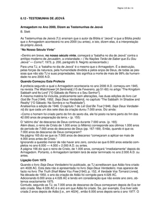 138

6.12 - TESTEMUNHA DE JEOVÁ
Armagedom no Ano 2000, Dizem as Testemunhas de Jeová
B. Stett
As Testemunhas de Jeová (TJ) ensinam que o autor da Bíblia é “Jeová” e que a Bíblia prediz
que o Armagedom acontecerá no ano 2000 (ou antes), e isto, dizem elas, é a interpretação
do próprio Jeová.
“No Nosso Século Vinte”
«Dentro em breve, no nosso século vinte, começará a “batalha no dia de Jeová” contra o
antítipo moderno de Jerusalém, a cristandade.» (”As Nações Terão de Saber que Eu Sou
Jeová” — Como?, 1973, p. 200, parágrafo 9. Negrito acrescentado.)
Para uma TJ, a “batalha no dia de Jeová” é o mesmo que o Armagedom. É a destruição,
pelas forças da natureza, pela humanidade dividida e pelos anjos de Deus, de todas as pessoas que não são TJ e suas propriedades. Isto significa a morte de mais de 99% da humanidade no ano 2000 A.D.
Quando Começou Esta Profecia
A profecia segundo a qual o Armagedom aconteceria no ano 2000 A.D. começou em 1945,
na revista The Watchtower [A Sentinela] (15 de Fevereiro, pp.51-60) no artigo “The Kingdom
Sabbath and Its Lord” ["O Sábado do Reino e o Seu Senhor"].
A mesma matéria foi incluída, praticamente sem alterações, nas duas edições do livro Let
God Be True [1946, 1952, Seja Deus Verdadeiro], no capítulo “The Sabbath: In Shadow and
Reality” [“O Sábado: Na Sombra e na Realidade”].
Analisemos a edição de 1946. O capítulo 7 de Let God Be True [1946; Seja Deus Verdadeiro] diz que cada um dos sete dias da criação durou 7.000 anos. Diz ainda:
«Como o homem foi criado perto do fim do sexto dia, ele foi posto na terra perto do fim dos
42.000 anos de preparação da terra.» (p. 155)
O “sétimo dia” de descanso de Deus continua durante 7.000 anos. (p. 165)
Além disso, o reino de Cristo de 1.000 anos (o Milénio) corresponde aos últimos 1.000 anos
do período de 7.000 anos do descanso de Deus (pp. 167-169). Então, quando é que os
7.000 anos de descanso de Deus começaram?
Na página 165 diz-se que os 7.000 anos de descanso “começaram a aplicar-se mais de
4.000 anos antes de Cristo.”
Ignorando a questão menor de não haver ano zero, conclui-se que 6.000 anos estarão completos no ano 6.000 — 4.000 = 2.000 A.D. ou antes.
A página 166 diz que o reino de Cristo, de 1.000 anos, começará “imediatamente” depois do
Armagedom. Portanto, o Armagedom também terá de estar terminado no ano 2.000 A.D. ou
antes.
Ligação Com 1975
Quando o livro Seja Deus Verdadeiro foi publicado, as TJ acreditavam que Adão fora criado
em 4028 AC. Esta data não é apresentada no livro Seja Deus Verdadeiro, mas aparece de
facto no livro The Truth Shall Make You Free [1943, p. 152, A Verdade Vos Tornará Livres].
Na década de 1950, o ano da criação de Adão foi corrigido para 4.026 AC.
Adicionando 6.000 anos a 4.026 AC e tendo em consideração que não existe ano zero, obtemos exactamente 1975.
Contudo, segundo as TJ, os 7.000 anos de descanso de Deus começaram depois de Eva ter
sido criada. Mas 4.026 AC é o ano em que Adão foi criado. Se, por exemplo, Eva tiver sido
criada 2 anos depois de Adão [i.e., em 4024] , então 6.000 anos depois seria o ano 1977. O

 