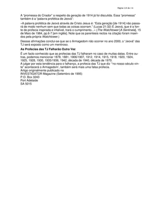 138

A “promessa do Criador” a respeito da geração de 1914 já foi discutida. Essa “promessa”
também é a “palavra profética de Jeová”:
«A palavra profética de Jeová através de Cristo Jesus é: “Esta geração [de 1914] não passará de modo nenhum sem que todas as coisas ocorram.” (Lucas 21:32) E Jeová, que é a fonte de profecia inspirada e infalível, trará o cumprimento...» (The Watchtower [A Sentinela], 15
de Maio de 1984, pp.6-7 [em inglês]. Note que os parentesis rectos na citação foram inseridos pela própria Watchtower.)
Dessas afirmações conclui-se que se o Armagedom não ocorrer no ano 2000, o “Jeová” das
TJ será exposto como um mentiroso.
As Profecias das TJ Falharão Outra Vez
É um facto conhecido que as profecias das TJ falharam no caso de muitas datas. Entre outras, podemos mencionar 1878, 1881, 1906/1907, 1912, 1914, 1915, 1918, 1920, 1924,
1925, 1928, 1930, 1935/1936, 1942, década de 1940, década de 1970.
A julgar por esta tendência para o falhanço, a profecia das TJ que diz ‘“no nosso século vinte” acontecerá o Armagedom’, também será mais uma falsa profecia.
Artigo originalmente publicado na
INVESTIGATOR Magazine (Setembro de 1995)
P.O. Box 3243
Port Adelaide
SA 5015

 