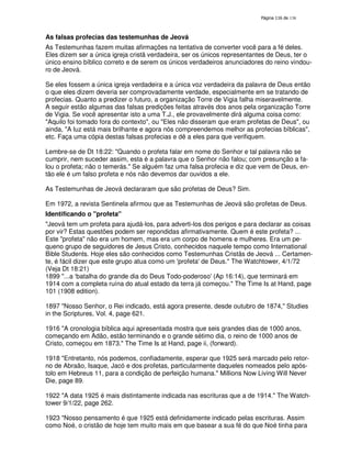 138

As falsas profecias das testemunhas de Jeová
As Testemunhas fazem muitas afirmações na tentativa de converter você para a fé deles.
Eles dizem ser a única igreja cristã verdadeira, ser os únicos representantes de Deus, ter o
único ensino bíblico correto e de serem os únicos verdadeiros anunciadores do reino vindouro de Jeová.
Se eles fossem a única igreja verdadeira e a única voz verdadeira da palavra de Deus então
o que eles dizem deveria ser comprovadamente verdade, especialmente em se tratando de
profecias. Quanto a predizer o futuro, a organização Torre de Vigia falha miseravelmente.
A seguir estão algumas das falsas predições feitas através dos anos pela organização Torre
de Vigia. Se você apresentar isto a uma T.J., ele provavelmente dirá alguma coisa como:
"Aquilo foi tomado fora do contexto", ou "Eles não disseram que eram profetas de Deus", ou
ainda, "A luz está mais brilhante e agora nós compreendemos melhor as profecias bíblicas",
etc. Faça uma cópia destas falsas profecias e dê a eles para que verifiquem.
Lembre-se de Dt 18:22: "Quando o profeta falar em nome do Senhor e tal palavra não se
cumprir, nem suceder assim, esta é a palavra que o Senhor não falou; com presunção a falou o profeta; não o temerás." Se alguém faz uma falsa profecia e diz que vem de Deus, então ele é um falso profeta e nós não devemos dar ouvidos a ele.
As Testemunhas de Jeová declararam que são profetas de Deus? Sim.
Em 1972, a revista Sentinela afirmou que as Testemunhas de Jeová são profetas de Deus.
Identificando o "profeta"
"Jeová tem um profeta para ajudá-los, para adverti-los dos perigos e para declarar as coisas
por vir? Estas questões podem ser repondidas afirmativamente. Quem é este profeta? ...
Este "profeta" não era um homem, mas era um corpo de homens e mulheres. Era um pequeno grupo de seguidores de Jesus Cristo, conhecidos naquele tempo como International
Bible Students. Hoje eles são conhecidos como Testemunhas Cristãs de Jeová ... Certamente, é fácil dizer que este grupo atua como um '
profeta' Deus." The Watchtower, 4/1/72
de
(Veja Dt 18:21)
1899 "...a ‘batalha do grande dia do Deus Todo-poderoso'
(Ap 16:14), que terminará em
1914 com a completa ruína do atual estado da terra já começou." The Time Is at Hand, page
101 (1908 edition).
1897 "Nosso Senhor, o Rei indicado, está agora presente, desde outubro de 1874," Studies
in the Scriptures, Vol. 4, page 621.
1916 "A cronologia bíblica aqui apresentada mostra que seis grandes dias de 1000 anos,
começando em Adão, estão terminando e o grande sétimo dia, o reino de 1000 anos de
Cristo, começou em 1873." The Time Is at Hand, page ii, (forward).
1918 "Entretanto, nós podemos, confiadamente, esperar que 1925 será marcado pelo retorno de Abraão, Isaque, Jacó e dos profetas, particularmente daqueles nomeados pelo apóstolo em Hebreus 11, para a condição de perfeição humana." Millions Now Living Will Never
Die, page 89.
1922 "A data 1925 é mais distintamente indicada nas escrituras que a de 1914." The Watchtower 9/1/22, page 262.
1923 "Nosso pensamento é que 1925 está definidamente indicado pelas escrituras. Assim
como Noé, o cristão de hoje tem muito mais em que basear a sua fé do que Noé tinha para

 