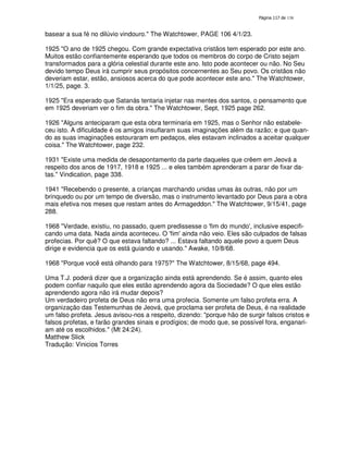 138

basear a sua fé no dilúvio vindouro." The Watchtower, PAGE 106 4/1/23.
1925 "O ano de 1925 chegou. Com grande expectativa cristãos tem esperado por este ano.
Muitos estão confiantemente esperando que todos os membros do corpo de Cristo sejam
transformados para a glória celestial durante este ano. Isto pode acontecer ou não. No Seu
devido tempo Deus irá cumprir seus propósitos concernentes ao Seu povo. Os cristãos não
deveriam estar, estão, ansiosos acerca do que pode acontecer este ano." The Watchtower,
1/1/25, page. 3.
1925 "Era esperado que Satanás tentaria injetar nas mentes dos santos, o pensamento que
em 1925 deveriam ver o fim da obra." The Watchtower, Sept, 1925 page 262.
1926 "Alguns anteciparam que esta obra terminaria em 1925, mas o Senhor não estabeleceu isto. A dificuldade é os amigos insuflaram suas imaginações além da razão; e que quando as suas imaginações estouraram em pedaços, eles estavam inclinados a aceitar qualquer
coisa." The Watchtower, page 232.
1931 "Existe uma medida de desapontamento da parte daqueles que crêem em Jeová a
respeito dos anos de 1917, 1918 e 1925 ... e eles também aprenderam a parar de fixar datas." Vindication, page 338.
1941 "Recebendo o presente, a crianças marchando unidas umas às outras, não por um
brinquedo ou por um tempo de diversão, mas o instrumento levantado por Deus para a obra
mais efetiva nos meses que restam antes do Armageddon." The Watchtower, 9/15/41, page
288.
1968 "Verdade, existiu, no passado, quem predissesse o ' do mundo'inclusive especififim
,
cando uma data. Nada ainda aconteceu. O ' ainda não veio. Eles são culpados de falsas
fim'
profecias. Por quê? O que estava faltando? ... Estava faltando aquele povo a quem Deus
dirige e evidencia que os está guiando e usando." Awake, 10/8/68.
1968 "Porque você está olhando para 1975?" The Watchtower, 8/15/68, page 494.
Uma T.J. poderá dizer que a organização ainda está aprendendo. Se é assim, quanto eles
podem confiar naquilo que eles estão aprendendo agora da Sociedade? O que eles estão
aprendendo agora não irá mudar depois?
Um verdadeiro profeta de Deus não erra uma profecia. Somente um falso profeta erra. A
organização das Testemunhas de Jeová, que proclama ser profeta de Deus, é na realidade
um falso profeta. Jesus avisou-nos a respeito, dizendo: "porque hão de surgir falsos cristos e
falsos profetas, e farão grandes sinais e prodígios; de modo que, se possível fora, enganariam até os escolhidos." (Mt 24:24).
Matthew Slick
Tradução: Vinicios Torres

 