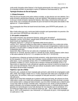 138

vinda serão '
lançados sobre Satanaz' lhe ficarão pertencendo; de modo que, quando elle
e
fôr aniquilado também os peccados o serão.(O Sabatismo Desmascarado! p. 72).
Tipologia Ortodoxa do Dia da Expiação
1. O Bode Emissário
Pelo fato de ser lançada sorte sobre ambos os bodes, os dois deviam ser sem defeitos. Se o
bode emissário representava Satanás, é ele sem defeitos? Não podemos aceitar esse ensino de que o bode emissário represente Satanás. Além disso, encontramos afirmado, por
duas vezes, que a expiação dos pecados do povo de Israel era feita pelos dois bodes e não
apenas um - o bode expiatório.
Da congregação dos filhos de Israel tomará dois bodes, para OFERTA pelo pecado...(Lv
16.5).
Mas o bode sobre que cair a sorte para bode emissário será apresentado vivo perante o Senhor, para fazer EXPIAÇÃO por meio dele (Lv 16.10).
2. Um quadro comparativo
Se o bode emissário não representa Satanás, então quem ele tipifica?
Resposta: Levítico 16.22 Assim, aquele bode LEVARÁ sobre si todas as INIQÜIDADES...
Quem levará as iniqüidades sobre si?
Resposta: Isaías 53.11: porque as iniqüidades deles levará sobre si.
Levítico 16.21: Arão porá ambas as mãos sobre a cabeça do bode vivo e sobre ele confessará todas as iniqüidades dos filhos de Israel, todas as suas transgressões e todos os seus
pecados; e os porá sobre a cabeça do bode e enviá-lo-á ao deserto, pela mão dum homem
à disposição para isso.
Isaías 53.6: Mas o Senhor faz cair sobre ele a iniqüidade de nós todos.
Isaías 53.12: Contudo, ele levou sobre si o pecado de muitos. Isaías profetizou sobre Jesus
e não sobre satanás (Is 53.4-6,11,12, compare com Mt 8.16,17; At 8.32-35).
Se aplicarmos a Satanás as tarefas do bode emissário, então deveríamos ensinar que o diabo faz expiação (Lv 16.5,10). Isto não é verdade, e seria antibíblico ensinar tal coisa. Ainda,
pelos tipos, o sumo sacerdote (Cristo) (Hb 2.17) CONFESSARÁ os pecados para o bode
emissário (o diabo) (Lv 16.21). Ensinar isso é heresia e heresia de perdição (2 Pe 2.1-2).
Mas existe um argumento muito utilizado por aqueles que ensinam a doutrina do bode emissário como tipo de Satanás. Dizem eles que colocar os pecados sobre o bode emissário é
feito depois de terminada a expiação.
Vejamos o que diz a Bíblia
Havendo, pois, acabado de fazer expiação pelo santuário, pela tenda da congregação e pelo
altar, então, fará chegar o bode vivo (Lv 16.20). Esse texto não indica que a expiação foi feita pelo povo. Ao contrário, indica que a expiação foi feita pelo santuário, a tenda e o altar e
não pelo povo.
Depois de ter Arão feito expiação por si próprio e pelo povo de Israel, ele colocava as duas
mãos sobre o bode vivo e sobre ele confessava as iniqüidades dos filhos de Israel, as quais
eram postas sobre a cabeça do bode emissário, que era então mandado para o deserto para
nunca mais voltar ao arraial. O sentido claro, inequívoco é que, tendo a morte do bode expiatório efetuado uma completa expiação dos pecados do povo, a maldição devida a esses
pecados era removida para nunca mais alcançar de novo aqueles que os cometeram. O v.
23 revela que Depois Arão virá à tenda da congre-ga--ção... (isto é, depois das atividades
dos vv. 20-21 e 22) preparará o seu holocausto, e o holocausto do povo, e fará expiação por
si e pelo povo (v. 24).

 