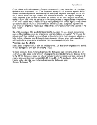 138

Como o bode emissário representa Satanás, este cumprirá o seu papel como tal no milênio,
quando a terra estará vazia - diz EGW. Entretanto, em Ap 20.1-3, lê-se que a prisão de Satanás é justamente para que não mais engane as nações. Vejamos Apocalipse 20.1-3: Então, vi descer do céu um anjo; tinha na mão a chave do abismo... Ele segurou o dragão, a
antiga serpente, que é o diabo, e Satanás, e o prendeu por mil anos; lançou-o no abismo,
fechou-o e pôs selo sobre ele, para que não mais enganasse as nações até se completarem
os mil anos. Depois disto, é necessário que ele seja solto pouco tempo. Agora, como admitir
que Satanás estará em prisão circunstancial e a terra vazia se a sua prisão é justamente
para evitar que engane as nações que estão sobre a terra? Estaria realmente Satanás só na
terra vazia?
Diz ainda Apocalipse 20.7 que Satanás será solto depois de mil anos e sairá a enganar as
nações. Que nações poderia ele enganar, se estará isolado na terra vazia? Por fim, sua derrota será definitiva e estará no mesmo lugar onde anteriormente foram lançados a besta e o
falso profeta no lago de fogo. Estes dois foram lançados mil anos antes e eles estarão em
sofrimento eterno e não serão aniquilados, nem mesmo depois do juízo final.
Vejamos o que diz a Bíblia
Mas a besta foi aprisionada, e com ela o falso profeta... Os dois foram lançados vivos dentro
do lago do fogo que arde com enxofre (Ap 19.20).
O diabo, o sedutor deles, foi lançado para dentro do lago de fogo e enxofre, onde já se encontram não só a besta como também o falso profeta; e serão atormentados de dia e de noite (Ap 20.10). Satanás, a besta e o falso profeta serão atormentados para todo o sempre. O
mesmo acontecerá com os ímpios (Mt 25.41-46; Ap 20.15): "E, se alguém não foi achado
inscrito no livro da vida, esse foi lançado para dentro do lago de fogo."
Revista: "Defesa da Fé"

 