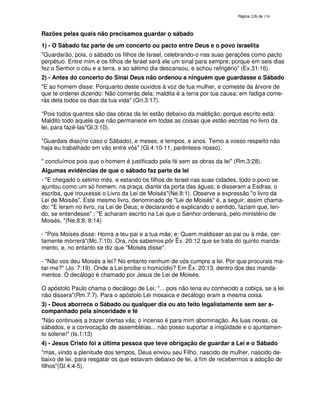 138

Razões pelas quais não precisamos guardar o sábado
1) - O Sábado faz parte de um concerto ou pacto entre Deus e o povo israelita
"Guardarão, pois, o sábado os filhos de Israel, celebrando-o nas suas gerações como pacto
perpétuo. Entre mim e os filhos de Israel será ele um sinal para sempre; porque em seis dias
fez o Senhor o céu e a terra, e ao sétimo dia descansou, e achou refrigério" (Ex.31:16).
2) - Antes do concerto do Sinai Deus não ordenou a ninguém que guardasse o Sábado
"E ao homem disse: Porquanto deste ouvidos à voz de tua mulher, e comeste da árvore de
que te ordenei dizendo: Não comerás dela; maldita é a terra por tua causa; em fadiga comerás dela todos os dias da tua vida" (Gn.3:17).
"Pois todos quantos são das obras da lei estão debaixo da maldição; porque escrito está:
Maldito todo aquele que não permanece em todas as coisas que estão escritas no livro da
lei, para fazê-las"Gl.3:10).
"Guardais dias(no caso o Sábado), e meses, e tempos, e anos. Temo a vosso respeito não
haja eu trabalhado em vão entre vós" (Gl.4:10-11, parêntesis nosso).
" concluímos pois que o homem é justificado pela fé sem as obras da lei" (Rm.3:28).
Algumas evidências de que o sábado faz parte da lei
- "E chegado o sétimo mês, e estando os filhos de Israel nas suas cidades, todo o povo se
ajuntou como um só homem, na praça, diante da porta das águas; e disseram a Esdras, o
escriba, que trouxesse o Livro da Lei de Moisés"(Ne.8:1). Observe a expressão "o livro da
Lei de Moisés". Este mesmo livro, denominado de "Lei de Moisés" é, a seguir, assim chamado: "E leram no livro, na Lei de Deus; e declarando e explicando o sentido, faziam que, lendo, se entendesse" ; "E acharam escrito na Lei que o Senhor ordenará, pelo ministério de
Moisés, "(Ne.8:8; 8:14)
- "Pois Moisés disse: Honra a teu pai e a tua mãe; e: Quem maldisser ao pai ou à mãe, certamente morrerá"(Mc.7:10). Ora, nós sabemos pôr Êx. 20:12 que se trata do quinto mandamento, e, no entanto se diz que "Moisés disse".
- "Não vos deu Moisés a lei? No entanto nenhum de vós cumpre a lei. Por que procurais matar-me?" (Jo. 7:19). Onde a Lei proíbe o homicídio? Em Êx. 20:13, dentro dos dez mandamentos. O decálogo é chamado por Jesus de Lei de Moisés.
O apóstolo Paulo chama o decálogo de Lei; "... pois não teria eu conhecido a cobiça, se a lei
não dissera"(Rm.7:7). Para o apóstolo Lei mosaica e decálogo eram a mesma coisa.
3) - Deus aborrece o Sábado ou qualquer dia ou ato feito legalistamente sem ser acompanhado pela sinceridade e fé
"Não continueis a trazer ofertas vãs; o incenso é para mim abominação. As luas novas, os
sábados, e a convocação de assembléias... não posso suportar a iniqüidade e o ajuntamento solene!" (Is.1:13)
4) - Jesus Cristo foi a última pessoa que teve obrigação de guardar a Lei e o Sábado
"mas, vindo a plenitude dos tempos, Deus enviou seu Filho, nascido de mulher, nascido debaixo de lei, para resgatar os que estavam debaixo de lei, a fim de recebermos a adoção de
filhos"(Gl.4:4-5).

 