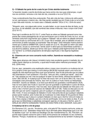 138

5) - O Sábado faz parte da lei e esta foi por Cristo abolida totalmente
"e havendo riscado o escrito de dívida que havia contra nós nas suas ordenanças, o qual
nos era contrário, removeu-o do meio de nós, cravando-o na cruz"(Cl.2:14).
"mas o entendimento lhes ficou endurecido. Pois até o dia de hoje, à leitura do velho pacto
(a Lei), permanece o mesmo véu, não lhes sendo revelado que em Cristo é ele (a Lei e tudo
o que nela está incluído, no nosso caso o Sábado) abolido" (IICor.3:14). { Grifo do autor}
"Ninguém, pois, vos julgue pelo comer, ou pelo beber, ou por causa de dias de festa, ou de
lua nova, ou de sábados, que são sombras das coisas vindouras; mas o corpo é de Cristo"
(Cl.2:16-17).
Para fugir à evidência de Cl.2:16-17, onde Paulo se refere ao Sábado semanal como integrante das coisas passageiras da Lei que terminaram com a morte de Cristo na cruz, os adventistas costumam argumentar que a palavra "Sábado" não se refere ao sábado semanal,
mas aos anuais ou cerimoniais de Lv.23. O que não é verdade, pois os sábados anuais ou
cerimoniais já estão incluídos na expressão "dias de festa". Esta indicação mostra positivamente que a palavra SABBATON, como é usada em Cl.2:16, não pode se referir aos sábados festivos, anuais ou cerimoniais. Sendo assim é difícil para os Adventistas sustentar a
sua doutrina sabática, desde que temos visto que o Sábado pode legitimamente ser tido como "sombra" ou símbolo preparatório de bênçãos espirituais e não dogmas legalistas
(vrs.17).
6) - Estamos em um novo concerto muito melhor, fazendo-se necessário a mudança
da Lei
"Mas agora alcançou ele (Jesus) ministério tanto mais excelente quanto é mediador de um
melhor pacto (aliança ou concerto), o qual está firmado sobre melhores promessas" (Hb.
8:6). {Grifo meu}
Faz-se, aqui, necessário uma explicação sobre o nosso novo concerto e a mudança da Lei.
Foi o próprio Cristo que instituiu a nova aliança (Mt.26:28) trazendo assim uma nova concepção da vida espiritual que Deus quer que tenhamos. Isso foi tão profundo que os judeus
não entenderam e nem aceitaram. A lei dizia: "olho por olho, e dente por dente". Jesus disse: "não resistais ao mal; mas se qualquer te bater na face direita, oferece-lhe também a
outra" (Mt.5:38-39). A mudança que foi feita não exclui nem um til da lei (Mt.5:18), mas uma
concepção mais profunda da mesma. Isso nem os Judeus e muito menos os Adventistas
entendem. Quanto ao Sábado, a Lei dizia que deveria ser guardado e santificado(Ex.20:8),
mas no novo pacto isso muda e o que tem que ser guardado e santificado é o povo de Deus,
não só em um dia da semana, mas nos sete. Isso é pelo fato do Sábado ser feito para o homem e não o homem para ser escravo do Sábado (Mc.2:27-28). Todos os dias para os cristãos têm que ser santo e especial, pois em qualquer um desses dias Jesus pode voltar
(Mc.13:32). A nova concepção do Sábado é muito mais profunda do que qualquer sabatista
possa querer explicar, pois muitas são as mudanças na visão dessa lei da guarda do Sábado. Em Hebreus cap.4 Jesus é o próprio Sábado e é claro que o Senhor reina em todos os
dias. Para a Igreja o Sábado, que era o dia da santificação, tornou-se todos os dias. É uma
pena que os Adventistas e sabatistas consagram apenas um dia para o Senhor, pois A IGREJA DE CRISTO CONSAGRA TODOS OS DIAS PARA O SEU SENHOR. ALELUIA!!!
A mudança da lei e a lei da graça
Em Romanos 3:31, nos diz: "Anulamos, pois, a lei pela fé? De maneira nenhuma, antes estabelecemos a Lei". Baseados nesse texto nos é afirmado pelos Adventistas que a Lei não
foi abolida e que "Lei" se refere ao Decálogo (Os dez mandamentos Êx. 20). Pois bem, seguindo esse suposto raciocínio (pois o texto acima precisa ser analisado no seu contexto),
leiamos: "Porque, mudando-se o sacerdócio, necessariamente se faz também mudança da

 