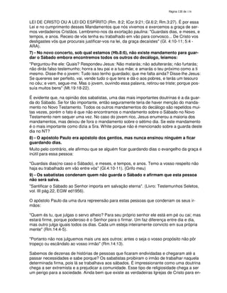 138

LEI DE CRISTO OU A LEI DO ESPÍRITO (Rm. 8:2; ICor.9:21; Gl.6:2; Rm.3:27). É por essa
Lei e no cumprimento desses Mandamentos que nós vivemos e exercemos a graça de sermos verdadeiros Cristãos. Lembremo-nos da exortação paulina: "Guardais dias, e meses, e
tempos, e anos. Receio de vós tenha eu trabalhado em vão para convosco... De Cristo vos
desligastes vós que procurais justificar-vos na lei, da graça decaístes" (Gl. 4:10-11; 5:4 ARA).
7) - No novo concerto, sob qual estamos (Hb.8:6), não existe mandamento para guardar o Sábado embora encontremos todos os outros do decálogo, leiamos:
"Perguntou-lhe ele: Quais? Respondeu Jesus: Não matarás; não adulterarás; não furtarás;
não dirás falso testemunho; honra a teu pai e a tua mãe; e amarás o teu próximo como a ti
mesmo. Disse-lhe o jovem: Tudo isso tenho guardado; que me falta ainda? Disse-lhe Jesus:
Se quereres ser perfeito, vai, vende tudo o que tens e dá-o aos pobres, e terás um tesouro
no céu; e vem, segue-me. Mas o jovem, ouvindo essa palavra, retirou-se triste; porque possuía muitos bens" (Mt.19:18-22).
É evidente que, na opinião dos sabatistas, uma das mais importantes doutrinas é a da guarda do Sábado. Se for tão importante, então seguramente teria de haver menção do mandamento no Novo Testamento. Todos os outros mandamentos do decálogo são repetidos muitas vezes, porém o fato é que não encontramos o mandamento sobre o Sábado no Novo
Testamento nem sequer uma vez. No caso do jovem rico, Jesus enumerou a maioria dos
mandamentos, mas deixou de fora o mandamento sobre o sétimo dia. Se este mandamento
é o mais importante como dizia a Sra. White porque não é mencionado sobre a guarda deste
dia no NT?
8) - O apóstolo Paulo era apóstolo dos gentios, mas nunca ensinou ninguém a ficar
guardando dias.
Muito pelo contrário, ele afirmou que se alguém ficar guardando dias o evangelho da graça é
inútil para essa pessoa:
"Guardais dias(no caso o Sábado), e meses, e tempos, e anos. Temo a vosso respeito não
haja eu trabalhado em vão entre vós" (Gl.4:10-11). {Grifo meu)
9) - Os sabatistas condenam quem não guarda o Sábado e afirmam que esta pessoa
não será salva.
"Santificar o Sábado ao Senhor importa em salvação eterna". (Livro: Testemunhos Seletos,
vol. III pág.22, EGW ed1956).
O apóstolo Paulo da uma dura repreensão para estas pessoas que condenam os seus irmãos:
"Quem és tu, que julgas o servo alheio? Para seu próprio senhor ele está em pé ou cai; mas
estará firme, porque poderoso é o Senhor para o firmar. Um faz diferença entre dia e dia,
mas outro julga iguais todos os dias. Cada um esteja inteiramente convicto em sua própria
mente" (Rm.14:4-5).
"Portanto não nos julguemos mais uns aos outros; antes o seja o vosso propósito não pôr
tropeço ou escândalo ao vosso irmão" (Rm.14:13).
Sabemos de dezenas de histórias de pessoas que ficaram endividadas e chegaram até a
passar necessidades e sabe porque? Os sabatistas proibiram o irmão de trabalhar naquela
determinada firma, pois lá se trabalhava aos sábados. É impressionante como uma doutrina
chega a ser extremista e a prejudicar a comunidade. Esse tipo de religiosidade chega a ser
um perigo para a sociedade. Ainda bem que existe as verdadeiras Igrejas de Cristo para en-

 