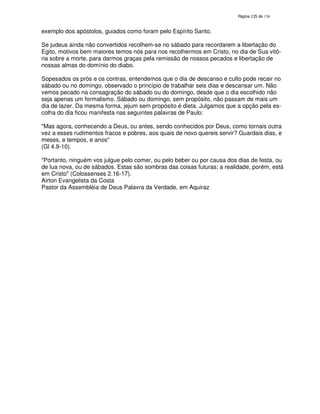 138

exemplo dos apóstolos, guiados como foram pelo Espírito Santo.
Se judeus ainda não convertidos recolhem-se no sábado para recordarem a libertação do
Egito, motivos bem maiores temos nós para nos recolhermos em Cristo, no dia de Sua vitória sobre a morte, para darmos graças pela remissão de nossos pecados e libertação de
nossas almas do domínio do diabo.
Sopesados os prós e os contras, entendemos que o dia de descanso e culto pode recair no
sábado ou no domingo, observado o princípio de trabalhar seis dias e descansar um. Não
vemos pecado na consagração do sábado ou do domingo, desde que o dia escolhido não
seja apenas um formalismo. Sábado ou domingo, sem propósito, não passam de mais um
dia de lazer. Da mesma forma, jejum sem propósito é dieta. Julgamos que a opção pela escolha do dia ficou manifesta nas seguintes palavras de Paulo:
"Mas agora, conhecendo a Deus, ou antes, sendo conhecidos por Deus, como tornais outra
vez a esses rudimentos fracos e pobres, aos quais de novo quereis servir? Guardais dias, e
meses, e tempos, e anos"
(Gl 4.9-10).
"Portanto, ninguém vos julgue pelo comer, ou pelo beber ou por causa dos dias de festa, ou
de lua nova, ou de sábados. Estas são sombras das coisas futuras; a realidade, porém, está
em Cristo" (Colossenses 2.16-17).
Airton Evangelista da Costa
Pastor da Assembléia de Deus Palavra da Verdade, em Aquiraz

 