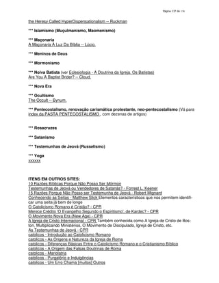 138

the Heresy Called HyperDispensationalism -- Ruckman
*** Islamismo (Muçulmanismo, Maomenismo)
*** Maçonaria
A Maçonaria À Luz Da Bíblia -- Lúcio.
*** Meninos de Deus
*** Mormonismo
*** Noiva Batista (ver Eclesiologia - A Doutrina da Igreja. Os Batistas)
Are You A Baptist Brider? -- Cloud.
*** Nova Era
*** Ocultismo
The Occult -- Bynum.
*** Pentecostalismo, renovação carismática protestante, neo-pentecostalismo (Vá para
index da PASTA PENTECOSTALISMO , com dezenas de artigos)
*** Rosacruzes
*** Satanismo
*** Testemunhas de Jeová (Russelismo)
*** Yoga
xxxxxx

ITENS EM OUTROS SITES:
10 Razões Bíblicas Porque Não Posso Ser Mórmon
Testemunhas de Jeová ou Vendedores de Satanás? - Forrest L. Keener
15 Razões Porque Não Posso ser Testemunha de Jeová - Robert Mignard
Conhecendo as Seitas - Matthew Slick Elementos característicos que nos permitem identificar uma seita já bem de longe
O Catolicismo Romano é Cristão? - CPR
Merece Crédito ' Evangelho Segundo o Espiritismo'de Kardec? - CPR
O
,
O Movimento Nova Era (New Age) - CPR
A Igreja de Cristo Internacional - CPR Também conhecida como A Igreja de Cristo de Boston, Multiplicando Ministérios, O Movimento de Discipulado, Igreja de Cristo, etc.
As Testemunhas de Jeová - CPR
catolicos - Introdução ao Catolicismo Romano
catolicos - As Origens e Natureza da Igreja de Roma
catolicos - Diferenças Básicas Entre o Catolicismo Romano e o Cristianismo Bíblico
catolicos - A Origem das Falsas Doutrinas de Roma
catolicos - Mariolatria
catolicos - Purgatório e Indulgências
catolicos - Um Erro Chama [muitos] Outros

 