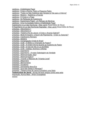 138

catolicos - Infalibilidade Papal
catolicos - Cristo a Rocha, Pedro a Pequena Pedra
catolicos - '
Todos os Não-Católicos são Herejes [e Vão para o Inferno]'
catolicos - Mistério - Babilônia a Grande
catolicos - O Cristo e o Papa
catolicos - As Relíquias do Catolicismo
catolicos - Supremacia Papal - um Refúgio de Mentiras
catolicos - Uma Curiosidade Sobre a Infalibilidade Papal
Catolicismo à Luz das Escrituras - Eber Jamil (Assembléia de Deus)
O Espiritismo à Luz das Escrituras Sagradas - Eber Jamil (Assembléia de Deus)
antseitas - Adventismo 1
antseitas - Adventismo 2
antseitas - Testemunha de Jeová: é Cristo o Arcanjo Gabriel?
antseitas - Bode Emissário: a Quem ele Representa - Cristo ou Satanás?
antseitas - Catolicismo Romano
antseitas - Idolatria
antseitas - Congregação Cristã do Brasil
antseitas - CCB - É Bíblico o Chamado do Pastor?
antseitas - CCB - A Ordem Divina Quanto ao Sustento do Pastor
antseitas - CCB - O Uso do Véu à Luz da Bíblia
antseitas - CCB - Coletas, Dízimos e Ofertas
antseitas - Espiritismo
antseitas - Espiritismo - A maior Sabotagem da Verdade
antseitas - Reencarnação, Saul
antseitas - Reencarnação II
antseitas - Tirando a Máscara de "A Igreja Local"
antseitas - Maçonaria
antseitas - Mormonismo
antseitas - Ocultismo
antseitas - movimento Nova Era
antseitas - Que São Seitas e Heresias?
antseitas - Testemunhas de Jeová Compõem uma Seita
Testemunhas de Jeová , dúzias de bons artigos contra esta seita
Inquisição, Nunca Mais - Airton Evangelista
xxxxxx

 