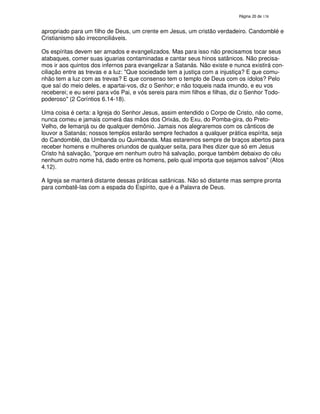 138

apropriado para um filho de Deus, um crente em Jesus, um cristão verdadeiro. Candomblé e
Cristianismo são irreconciliáveis.
Os espíritas devem ser amados e evangelizados. Mas para isso não precisamos tocar seus
atabaques, comer suas iguarias contaminadas e cantar seus hinos satânicos. Não precisamos ir aos quintos dos infernos para evangelizar a Satanás. Não existe e nunca existirá conciliação entre as trevas e a luz: "Que sociedade tem a justiça com a injustiça? E que comunhão tem a luz com as trevas? E que consenso tem o templo de Deus com os ídolos? Pelo
que saí do meio deles, e apartai-vos, diz o Senhor; e não toqueis nada imundo, e eu vos
receberei; e eu serei para vós Pai, e vós sereis para mim filhos e filhas, diz o Senhor Todopoderoso" (2 Coríntios 6.14-18).
Uma coisa é certa: a Igreja do Senhor Jesus, assim entendido o Corpo de Cristo, não come,
nunca comeu e jamais comerá das mãos dos Orixás, do Exu, do Pomba-gira, do PretoVelho, de Iemanjá ou de qualquer demônio. Jamais nos alegraremos com os cânticos de
louvor a Satanás; nossos templos estarão sempre fechados a qualquer prática espírita, seja
do Candomblé, da Umbanda ou Quimbanda. Mas estaremos sempre de braços abertos para
receber homens e mulheres oriundos de qualquer seita, para lhes dizer que só em Jesus
Cristo há salvação, "porque em nenhum outro há salvação, porque também debaixo do céu
nenhum outro nome há, dado entre os homens, pelo qual importa que sejamos salvos" (Atos
4.12).
A Igreja se manterá distante dessas práticas satânicas. Não só distante mas sempre pronta
para combatê-las com a espada do Espírito, que é a Palavra de Deus.

 