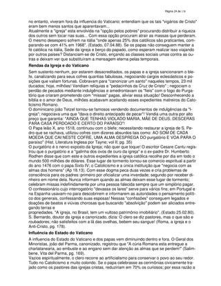 138

no entanto, viveram fora da influencia do Vaticano; entendiam que os tais "vigários de Cristo"
eram bem menos santos que aparentavam...
Atualmente a "igreja" esta envolvida na "opção pelos pobres" procurando distribuir a riqueza
dos outros sem tocar nas suas... Com essa opção procuram atrair as massas que perderam.
O mesmo desespero sofrem na itália "onde apenas 25% dos católicos são praticantes, comparando-se com 41% em 1968". (Estado, 07.04.88). Se os papas não conseguem manter a
fé católica na itália, Sede da igreja e berço do papado, como esperam realizar isso viajando
por outros paises? Distanciam-se de Cristo, eriçando as classes sociais umas contra as outras e deixam ver que substituíram a mensagem eterna pelas temporais.
Rendas da Igreja e do Vaticano
Sem sustento nenhum, por estarem desacreditados, os papas e a igreja sancionaram o blefe, canalizando para seus cofres quantias fabulosas, negociando cargos eclesiásticos e posições que valiam fortunas. Cobravam para "canonizar um santo" naqueles tempos, 23 mil
ducados; hoje, milhões! Vendiam relíquias e "pedacinhos da Cruz de Cristo" ; negociam o
perdão de pecados mediante indulgências e amedrontavam os "fieis" com o fogo do Purgatório que criaram prometendo com "missas" pagas, aliviar essa situação! Desconhecendo a
bíblia e o amor de Deus, milhões acabavam aceitando esses expedientes matreiros do Catolicismo Romano.
O dominicano joão Tetzel tornou-se famosos vendendo documentos de indulgências da "Igreja"; negociava uma que "dava o direito antecipado de pecar"! Vendia uma outra por alto
preço que garantia: "AINDA QUE TENHAS VIOLADO MARIA, MÃE DE DEUS, DESCERAS
PARA CASA PERDOADO E CERTO DO PARAÍSO"!
O Papa leão X, ano 1518, continuou com o blefe; necessitando restaurar a igreja de S. Pedro que se rachava, utilizou cofres com dizeres absurdos tais como: AO SOM DE CADA
MOEDA QUE CAI NESTE COFRE, UMA ALMA DESPREGA DO purgatório E VOA PARA O
paraíso" (Hist. Literatura Inglesa por Tayne; vol II; pg. 35)
O purgatório é o nervo exposto da Igreja; não quer que toque! O escritor Cesare Cantu registrou que o purgatório e a "galinha dos ovos de ouro da igreja" e o ex-padre Dr. Humberto
Rodhen disse que com este e outros expedientes a igreja católica recolhe por dia em todo o
mundo 500 milhões de dólares. Esse lugar de tormento tornou-se comercio espiritual a partir
do ano 1476 com o papa Sixto IV; o Catolicismo e a única instituição que "negocia com as
almas dos homens" (Ap 18.13). Com esse dogma peca duas vezes e cria problemas de
consciência para os padres: primeiro por oficializar uma inverdade; segundo por receber dinheiro em nome dela. Nunca informam quando as almas deixam esse lugar de tormento;
celebram missas indefinidamente por uma pessoa falecida sempre que um simplório pagar.
O confessionário cujo interrogatório "devassa os lares" serve para vários fins; em Portugal e
na Espanha usavam-no para descobrirem e informarem as autoridades o pensamento político dos generais, confessando suas esposas! Nessas "confissões" conseguem legados e
doações de beatos e viúvas chorosas que buscando "absolvição" podem ser aliciados entregando terras e
propriedades. "A igreja, no Brasil, tem um vultoso patrimônio imobiliário". (Estado 25.02.80).
S. Bernardo, doutor da igreja e canonizado, dizia: O clero se diz pastores, mas o que são e
roubadores; não satisfeitos com a lã das ovelhas, bebem seu sangue! (Roma, a igreja e o
Anti-Cristo, pg. 178).
Influência do Estado do Vaticano
A influencia do Estado do Vaticano e dos papas vem diminuindo dentro e fora. O Geral dos
Minoristas, joão del Parma, canonizado, registrou que "A cúria Romana esta entregue a
charlatanearia, ao embuste e ao engano sem dar atenção as almas que se perdem!" (Salimbene, Vita del Parma, pg. 169).
Vazios espiritualmente, o clero recorre ao artificialismo para conservar o povo ao seu redor.
Tudo no Catolicismo e muito colorido. Se o papa celebrasse as cerimônias civicamente trajado como os pastores das igrejas cristas, reduziriam em 70% os curiosos; por essa razão a

 