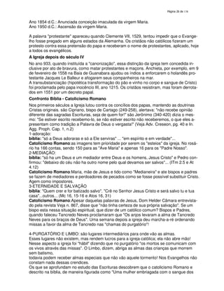 138

Ano 1854 d.C.: Anunciada conceição imaculada da virgem Maria.
Ano 1950 d.C.: Ascensão da virgem Maria.
A palavra "protestante" apareceu quando Clemente VII, 1529, tentou impedir que o Evangelho fosse pregado em alguns estados da Alemanha. Os cristãos não católicos fizeram um
protesto contra essa pretensão do papa e receberam o nome de protestantes, aplicado, hoje
a todos os evangélicos.
A Igreja depois do século IV
No ano 933, quando instituída a "canonização", essa distinção da igreja tem concedida inclusive por ato de bravura, como matar protestantes e maçons. Anchieta, por exemplo, em 9
de fevereiro de 1558 na Baia de Guanabara ajudou os índios a enforcarem o holandês protestante Jacques Le Balleur e afogarem seus companheiros na mar.
A transubstanciação (hipotética transformação do pão e vinho no corpo e sangue de Cristo)
foi proclamada pelo papa inocêncio III, ano 1215. Os cristãos resistiram, mas foram derrotados em 1551 por um decreto papal.
Confronto Bíblia - Catolicismo Romano
Nos primeiros séculos a Igreja lutou contra os concílios dos papas, mantendo as doutrinas
Cristas originais. são Cipriano, bispo de Cartago (249-258), alertava: "não recebe opinião
diferente das sagradas Escrituras, seja de quem for!" são Jerônimo (340-420) dizia o mesmo: "Se estiver escrito recebemo-lo, se não estiver escrito não receberemos, o que eles apresentam como tradição a Palavra de Deus o vergasta!" (Veja Adv. Creseon, pg. 40 e In.
Agg. Proph. Cap. 1, n.2)
1-adoração:
bíblia: "só a Deus adoraras e só a Ele serviras" ... "em espírito e em verdade"...
Catolicismo Romano:as imagens tem prioridade por serem os "esteios" da igreja. No rosário ha 166 contas, sendo 150 para as "Ave Maria" e apenas 16 para os "Padre Nosso".
2-MEDIAÇÃO:
bíblia: "só ha um Deus e um mediador entre Deus e os homens, Jesus Cristo" e Pedro confirmou: "debaixo do céu não ha outro nome pelo qual devamos ser salvos"... (ITm 2.5 e At
4.12)
Catolicismo Romano:Maria, mãe de Jesus e tido como "Medianeira" e ate bispos e padres
se fazem de mediadores e perdoadores de pecados como se fosse possível substituir Cristo.
Agem como impostores.
3-ETERNIDADE E SALVAÇÃO
bíblia: "Quem crer e for batizado salvo". "Crê no Senhor Jesus Cristo e será salvo tu e tua
casa"...outros... (Mc 16, 15-16 e Atos 16, 31)
Catolicismo Romano:Apesar daquelas palavras de Jesus, Dom Helder Câmara entrevistado pela revista Veja n. 867, disse que "não tinha certeza de sua própria salvação". Se um
bispo esta nessa situação espiritual, que dizer de um católico comum? Bispos e Padres,
quando faleceu Tancredo Neves proclamaram que "Os anjos levaram a alma de Tancredo
Neves para os braços de Deus". Uma semana depois a igreja deu marcha-a-ré ordenando
missas a favor da alma de Tancredo nas "chamas do purgatório"!
4-PURGATÓRIO E LIMBO: são lugares intermediários para onde vão as almas.
Esses lugares não existem, mas rendem lucros para a igreja católica; ela não abre mão!
Nesse aspecto a igreja foi "hábil" dizendo que no purgatório "os mortos se comunicam com
os vivos através das missas". O Limbo, dizem, abriga as almas das crianças que morrem
sem batismo,
todavia podem receber almas especiais que não vão aquele tormento! Nos Evangelhos não
constam nada dessas crendices.
Os que se aprofundam no estudo das Escrituras descobrem que o catolicismo Romano e
descrito na bíblia, de maneira figurada como "Uma mulher embriagada com o sangue dos

 