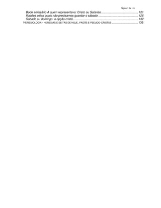 138

Bode emissário A quem representava: Cristo ou Satanás............................................. 121
Razões pelas quais não precisamos guardar o sábado ................................................ 126
Sábado ou domingo: a opção cristã............................................................................... 132
HERESIOLOGIA - HERESIAS E SEITAS DE HOJE, PAGÃS E PSEUDO-CRISTÃS ................................ 136

 