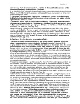 138

com Conway, Paulo deveria ter escrito: "..... família de Deus; edificados sobre o fundamento do papa Pedro, dos apóstolos e profetas..."
E os chamados "Pais" religiosos da antigüidade, teriam concordado quanto ao significado de
Mateus 16:18? O Dr. Kendrick, arcebispo católico de St. Louis, reuniu assim as várias interpretações daqueles "Pais":
1. Dezessete Pais designaram Pedro como a pedra sobre a qual a igreja é edificada.
2. Oito Pais, incluindo Orígenes, Cipriano, e Jerônimo, ensinaram que todo o colégio
apostólico é a rocha, ou pedra.
3.Quarenta e quatro Pais, incluindo Gregório de Nissa, Crisóstomo, Hilário e Ambrósio, designaram a confissão de Pedro quanto à filiação divina de Cristo, como a pedra.
4. Dezesseis Pais ensinaram que o próprio Cristo é a pedra" (David Schaff, Our Father'
s
Faíth and Ours, New York, 1928, pg. 249).
Dessa informação, concluímos que nem mesmo os líderes religiosos sobre cujos ensinamentos a Igreja Católica Romana se apoia extensivamente, concordavam quanto à suposta
carta-magna do papado, Mateus 16:18. Prova-se assim que é falsa a declaração de Belarmino ao dizer que a interpretação desta passagem que indica Pedro como a pedra sobre a
qual se edifica a igreja, tinha "o apoio de toda a igreja, tantos dos Pais gregos quanto
dos latinos" (Ibid., pg. 343).
2. As chaves do reino dos céus foram dados a Pedro
"Dar-te-ei as chaves do reino dos céus: o que ligares na terra, terá sido ligado nos
céus; e o que desligares na terra, terá sido desligado nos céus" (Mateus 16:19)
A Igreja Católica Romana ensina que "Pedro não recebeu as chaves (do reino dos céus)
particularmente, mas como supremo pastor, e em benefício da Igreja" (Peter Dens, de
Eccles., n.0 91, tom. III, pg. 433). Conway declara: Cristo, o portador da Chave (Ap. 3.7)
prometeu fazer de Pedro o portador da Chave no seu reino; isto é, ter completo poder
e jurisdição na Igreja" (Conway, obra citada, pg. 197).
O fato de Jesus ter prometido dar a Pedro as chaves do reino dos céus, simbolizando o poder de ligar e desligar, é sem dúvida ensinado em Mateus 16:19, mas isto não significa que
esta promessa prove que Pedro foi nomeado supremo pastor da igreja nem que as prerrogativas inclusas nessa promessa tenham dado autoridade superior a Pedro em relação a seus
companheiros apóstolos.
O propósito declarado para o qual Jesus deu "as chaves" a Pedro, abrange a autoridade que
Ele concedeu a todos os apóstolos, incluindo o poder de conceder aos homens os meios
para entrar no reino dos céus, ou igreja. O único ponto que pode ser anotado a favor de Pedro neste sentido, sobre seus colegas apóstolos, é que ele foi o primeiro a fazer uso das
"chaves" em benefício de judeus e gentios; quando es-tendeu a lei de Cristo, o meio de
ingresso na igreja, aos primeiros no primeiro dia de Pentecostes após a ascensão do Senhor
(Atos 2) e aos últimos na casa de Cornélio (Atos 10).
Todavia, todas as vezes em que os demais apóstolos pregaram o evangelho a judeus ou a
gentios, estavam exercendo a mesma autoridade que Pedro no uso das "chaves". Além disso, também em nossos dias, a mesma autoridade apostólica no que concerne ás "chaves do
reino", entra-da na igreja de Cristo, está sendo utilizada.
O argumento de ter Jesus expressamen-te prometido em Mateus 16:19 dar "as chaves" a
Pedro, não prova coisa alguma a favor da supremacia do apóstolo sobre seus companheiros. É simplesmente natu-ral que o Senhor especificasse Pedro como recipiente das "chaves" naquelas circuns-tâncias, quando foi Pedro quem fez a boa confissão em resposta à
pergunta de Jesus: "Mas vós, quem dizeis que eu sou?" (Mateus 16:15). Elliott faz aqui
um comentário adequado: "Cristo não prometeu as chaves exclusivamente a Pedro,
como também não prometeu abençoá-lo de maneira exclusiva, ao dizer: "Bemaventurado és Simão Barjonas porque não foi carne nem sangue quem to revelou,
mas meu pai que está nos céus". Cristo tinha perguntado a todos os apóstolos:
"Quem dizeis que eu sou?" Pedro respondeu então em nome de todos: "Tu és o Cristo, o Filho do Deus vivo". Diante disso, poderíamos tanto dizer que Cristo abençoou

 