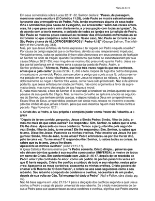 138

Em seus comentários sobre Lucas 22: 31-32, Salmon declara: "Posso, de passagem,
mencionar outra escritura (2 Corintios 11:28), onde Paulo se mostra estranhamente
ignorante das prerrogativas de Pedro. Pois, tendo enumerado alguns de seus trabalhos e sofrimentos pela causa do Evangelho, ele acrescenta: "Além das coisas anteriores, há o que pesa sobre mim diariamente, a preocupação com todas as igrejas". Se,
de acordo com a teoria romana, o cuidado de todas as igrejas era jurisdição de Pedro,
São Paulo se mostrou pouco razoável ao reclamar das dificuldades enfrentadas ao se
intrometer no que competia a outro homem. Nesse caso, São Paulo se tornaria o que
São Pedro chama de ALLOTRIOEPISKOPOS (1 Pedro 4:15)" (George Salmon, The Infalibility of the Church, pg. 343).
Mas, por que Jesus enfatizou de forma expressa o ter rogado por Pedro naquela ocasião?
Por causa do perigo especial que o confrontava, devido ao seu temperamento impetuoso.
Verdadeiramente, todos os apóstolos tinham sido clamorosos em seus protestos de lealdade
ao Senhor na noite da traição, quando Ele profetizou que todos se escandalizariam por sua
causa (Mateus 26:31-35), mas ninguém se mostrou tão presumido quanto Pedro. Jesus sabia que tal confiança em si mesmo seria a causa da queda de Pedro. Assim, o
Senhor profetizou: "Afirmo-te, Pedro, que hoje três vezes negarás que me conheces,
antes que o galo cante" (Lucas 22:34). E, dito e feito. Depois da fuga dos outros discípulos,
o impetuoso e convencido Pedro, sem perceber a perigo que corria a sua fé, colocou-se numa posição em que o seu relaciona-mento com Jesus foi exposto ao ridículo, e fraquejou
dolorosamente ao negar o Senhor três vezes, como havia sido profetizado. Não é de admirar
portanto, que Jesus enfatizou ter orado por Pedro, não como argumento a favor da supremacia deste, mas como declaração de sua fraqueza moral.
E, nada mais natural, a fato do Senhor tê-lo exortado a fortalecer os irmãos quando se recuperasse da sua queda tão trágica. Mas, a mesmo conselho se aplicaria a todos as seguidores do Senhor, que tenham sofrido quedas, e depois voltado a Deus em arrependimento.
Esses filhos de Deus, arrependidos precisam ser ainda mais zelosos no incentivo e exortação dos irmãos do que jamais o foram, para que eles mesmos fiquem mais firmes contra o
pecado. Veja Romanos 12:21.
4. Cristo deu a Pedro, o Seu próprio e completo poder como Pastor do Rebanho, a Igreja
"Depois de terem comido, perguntou Jesus a Simão Pedro: Simão, filho de João, amas-me mais do que estes outros? Ele respondeu: Sim, Senhor, tu sabes que te amo.
Ele lhe disse: Apascenta os meus cordeiros. Tornou a perguntar-lhe pela segundo
vez: Simão, filho de João, tu me amas? Ele lhe respondeu: Sim, Senhor, tu sabes que
te amo. Disse-lhe Jesus: Pastoreie as minhas ovelhas. Pela terceira vez Jesus lhe perguntou: Simão, filho de João, tu me amas? Pedro entristeceu-se por Ele lhe ter dito,
pelo terceira vez: Tu me amas? E respondeu-lhe: Senhor, tu sabes todas as coisas, tu
sabes que eu te amo. Jesus lhe disse:
Apascenta as minhas ovelhas" (João 21:15-17).
A Igreja Católica Romana ensina que "a Pedro somente, Cristo dirigiu... palavras que
não deixam dúvidas quanto à sua escolha como pastor UNIVERSAL e mestre de todos
em nome de Cristo. Em conformidade com João 21:15-17, depois de ter recebido de
Pedro uma tripla confissão de amor, como um pedido de perdão pelas três vezes em
que O havia negado, Cristo lhe confiou a cuidado de todo o seu rebanho, nestas palavras: Apascenta as meus cordeiros; apascenta as minhas ovelhas. Cristo gostava de
chamar a Si Mesmo de 'O Bom Pastor', e referir-se aos seus seguidores como a seu
rebanho. Seu rebanho composto de cordeiros e ovelhas, necessitava de um pastor,
depois de sua volta ao Céu. Tal encargo foi dado a Pedro" (Naíl e Fallon, obra citada, pg.
49).
Não há base alguma em João 21:15-17 para a alegação dos católicos segundo a qual Jesus
confiou a Pedro o cargo de pastor universal de seu rebanho. Se o triplo mandamento de Jesus a Pedro para que apascentasse as seus cordeiros e ovelhas, significa que Pedro deveria

 