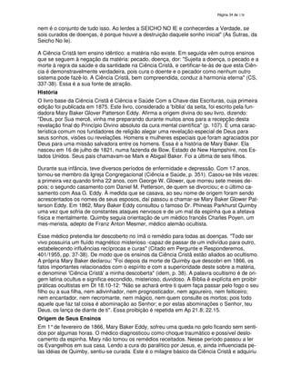 138

nem é o conjunto de tudo isso. Ao lerdes a SEICHO NO IE e conhecerdes a Verdade, se
sois curados de doenças, é porque houve a destruição daquele sonho inicial" (As Sutras, da
Seicho No Ie).
A Ciência Cristã tem ensino idêntico: a matéria não existe. Em seguida vêm outros ensinos
que se seguem à negação da matéria: pecado, doença, dor: "Sujeita a doença, o pecado e a
morte à regra da saúde e da santidade na Ciência Cristã, e certificar-te-ás de que esta Ciência é demonstravelmente verdadeira, pois cura o doente e o pecador como nenhum outro
sistema pode fazê-lo. A Ciência Cristã, bem compreendida, conduz à harmonia eterna" (CS,
337-38). Essa é a sua fonte de atração.
História
O livro base da Ciência Cristã é Ciência e Saúde Com a Chave das Escrituras, cuja primeira
edição foi publicada em 1875. Este livro, considerado a '
bíblia' seita, foi escrito pela funda
dadora Mary Baker Glover Patterson Eddy. Afirma a origem divina do seu livro, dizendo:
"Deus, por Sua mercê, vinha me preparando durante muitos anos para a recepção desta
revelação final do Princípio Divino absoluto da cura mental científica" (p. 107). É uma característica comum nos fundadores de religião alegar uma revelação especial de Deus para
seus sonhos, visões ou revelações. Homens e mulheres especiais que foram agraciados por
Deus para uma missão salvadora entre os homens. Essa é a história de Mary Baker. Ela
nasceu em 16 de julho de 1821, numa fazenda de Bow, Estado de New Hampshire, nos Estados Unidos. Seus pais chamavam-se Mark e Abigail Baker. Foi a última de seis filhos.
Durante sua infância, teve diversos períodos de enfermidade e depressão. Com 17 anos,
tornou-se membro da Igreja Congregacional (Ciência e Saúde, p. 351). Casou-se três vezes:
a primeira vez quando tinha 22 anos, com George W. Glower, que morreu sete meses depois; o segundo casamento com Daniel M. Petterson, de quem se divorciou; e o último casamento com Asa G. Eddy. À medida que se casava, ao seu nome de origem foram sendo
acrescentados os nomes de seus esposos, daí passou a chamar-se Mary Baker Glower Patterson Eddy. Em 1862, Mary Baker Eddy consultou o famoso Dr. Phineas Parkhurst Quimby
uma vez que sofria de constantes ataques nervosos e de um mal da espinha que a afetava
física e mentalmente. Quimby seguia orientação de um médico francês Charles Poyen, um
mes-merista, adepto de Franz Anton Mesmer, médico alemão ocultista.
Esse médico pretendia ter descoberto no ímã o remédio para todas as doenças. "Todo ser
vivo possuiria um fluído magnético misterioso -capaz de passar de um indivíduo para outro,
estabelecendo influências recíprocas e curas" (Citado em Pergunte e Responderemos,
401/1955, pp. 37-38). De modo que os ensinos da Ciência Cristã estão aliados ao ocultismo.
A própria Mary Baker declarou: "Foi depois da morte de Quimby que descobri em 1866, os
fatos importantes relacionados com o espírito e com a superioridade deste sobre a matéria,
e denominei '
Ciência Cristã' minha descoberta" (idem, p. 38). A palavra ocultismo é de oria
gem latina ocultus e significa escondido, misterioso, duvidoso. A Bíblia é explícita em proibir
práticas ocultistas em Dt 18.10-12: "Não se achará entre ti quem faça passar pelo fogo o seu
filho ou a sua filha, nem adivinhador, nem prognosticador, nem agoureiro, nem feiticeiro;
nem encantador, nem necromante, nem mágico, nem quem consulte os mortos; pois todo
aquele que faz tal coisa é abominação ao Senhor; e por estas abominações o Senhor, teu
Deus, os lança de diante de ti". Essa proibição é repetida em Ap 21.8; 22.15.
Origem de Seus Ensinos
Em 1° de fevereiro de 1866, Mary Baker Eddy, sofreu uma queda no gelo ficando sem sentidos por algumas horas. O médico diagnosticou como choque traumático e possível deslocamento da espinha. Mary não tomou os remédios receitados. Nesse período passou a ler
os Evangelhos em sua casa. Lendo a cura do paralítico por Jesus, e, ainda influenciada pelas idéias de Quimby, sentiu-se curada. Este é o milagre básico da Ciência Cristã e adquiriu

 