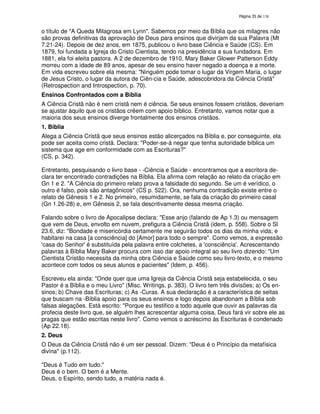 138

o título de "A Queda Milagrosa em Lynn". Sabemos por meio da Bíblia que os milagres não
são provas definitivas da aprovação de Deus para ensinos que divirjam da sua Palavra (Mt
7.21-24). Depois de dez anos, em 1875, publicou o livro base Ciência e Saúde (CS). Em
1879, foi fundada a Igreja do Cristo Cientista, tendo na presidência a sua fundadora. Em
1881, ela foi eleita pastora. A 2 de dezembro de 1910, Mary Baker Glower Patterson Eddy
morreu com a idade de 89 anos, apesar de seu ensino haver negado a doença e a morte.
Em vida escreveu sobre ela mesma: "Ninguém pode tomar o lugar da Virgem Maria, o lugar
de Jesus Cristo, o lugar da autora de Ciên-cia e Saúde, adescobridora da Ciência Cristã"
(Retrospection and Introspection, p. 70).
Ensinos Confrontados com a Bíblia
A Ciência Cristã não é nem cristã nem é ciência. Se seus ensinos fossem cristãos, deveriam
se ajustar àquilo que os cristãos crêem com apoio bíblico. Entretanto, vamos notar que a
maioria dos seus ensinos diverge frontalmente dos ensinos cristãos.
1. Bíblia
Alega a Ciência Cristã que seus ensinos estão alicerçados na Bíblia e, por conseguinte, ela
pode ser aceita como cristã. Declara: "Poder-se-á negar que tenha autoridade bíblica um
sistema que age em conformidade com as Escrituras?"
(CS, p. 342).
Entretanto, pesquisando o livro base - -Ciência e Saúde - encontramos que a escritora declara ter encontrado contradições na Bíblia. Ela afirma com relação ao relato da criação em
Gn 1 e 2. "A Ciência do primeiro relato prova a falsidade do segundo. Se um é verídico, o
outro é falso, pois são antagônicos" (CS p. 522). Ora, nenhuma contradição existe entre o
relato de Gênesis 1 e 2. No primeiro, resumidamente, se fala da criação do primeiro casal
(Gn 1.26-28) e, em Gênesis 2, se fala descritivamente dessa mesma criação.
Falando sobre o livro de Apocalipse declara: "Esse anjo (falando de Ap 1.3) ou mensagem
que vem de Deus, envolto em nuvem, prefigura a Ciência Cristã (idem, p. 558). Sobre o Sl
23.6, diz: "Bondade e misericórdia certamente me seguirão todos os dias da minha vida; e
habitarei na casa [a consciência] do [Amor] para todo o sempre". Como vemos, a expressão
'
casa do Senhor' substituída pela palavra entre colchetes, a '
é
consciência'Acrescentando
.
palavras à Bíblia Mary Baker procura com isso dar apoio integral ao seu livro dizendo: "Um
Cientista Cristão necessita da minha obra Ciência e Saúde como seu livro-texto, e o mesmo
acontece com todos os seus alunos e pacientes" (Idem, p. 456).
Escreveu ela ainda: "Onde quer que uma Igreja da Ciência Cristã seja estabelecida, o seu
Pastor é a Bíblia e o meu Livro" (Misc. Writings, p. 383). O livro tem três divisões; a) Os ensinos; b) Chave das Escrituras; c) As -Curas. A sua declaração é a característica de seitas
que buscam na -Bíblia apoio para os seus ensinos e logo depois abandonam a Bíblia sob
falsas alegações. Está escrito: "Porque eu testifico a todo aquele que ouvir as palavras da
profecia deste livro que, se alguém lhes acrescentar alguma coisa, Deus fará vir sobre ele as
pragas que estão escritas neste livro". Como vemos o acréscimo às Escrituras é condenado
(Ap 22.18).
2. Deus
O Deus da Ciência Cristã não é um ser pessoal. Dizem: "Deus é o Princípio da metafísica
divina" (p.112).
"Deus é Tudo em tudo."
Deus é o bem. O bem é a Mente.
Deus, o Espírito, sendo tudo, a matéria nada é.

 