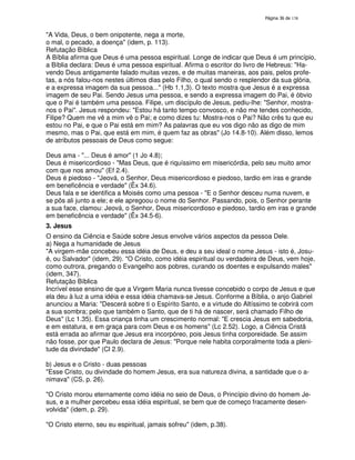138

"A Vida, Deus, o bem onipotente, nega a morte,
o mal, o pecado, a doença" (idem, p. 113).
Refutação Bíblica
A Bíblia afirma que Deus é uma pessoa espiritual. Longe de indicar que Deus é um princípio,
a Bíblia declara: Deus é uma pessoa espiritual. Afirma o escritor do livro de Hebreus: "Havendo Deus antigamente falado muitas vezes, e de muitas maneiras, aos pais, pelos profetas, a nós falou-nos nestes últimos dias pelo Filho, o qual sendo o resplendor da sua glória,
e a expressa imagem da sua pessoa..." (Hb 1.1,3). O texto mostra que Jesus é a expressa
imagem de seu Pai. Sendo Jesus uma pessoa, e sendo a expressa imagem do Pai, é óbvio
que o Pai é também uma pessoa. Filipe, um discípulo de Jesus, pediu-lhe: "Senhor, mostranos o Pai". Jesus respondeu: "Estou há tanto tempo convosco, e não me tendes conhecido,
Filipe? Quem me vê a mim vê o Pai; e como dizes tu: Mostra-nos o Pai? Não crês tu que eu
estou no Pai, e que o Pai está em mim? As palavras que eu vos digo não as digo de mim
mesmo, mas o Pai, que está em mim, é quem faz as obras" (Jo 14.8-10). Além disso, lemos
de atributos pessoais de Deus como segue:
Deus ama - "... Deus é amor" (1 Jo 4.8);
Deus é misericordioso - "Mas Deus, que é riquíssimo em misericórdia, pelo seu muito amor
com que nos amou" (Ef 2.4).
Deus é piedoso - "Jeová, o Senhor, Deus misericordioso e piedoso, tardio em iras e grande
em beneficência e verdade" (Êx 34.6).
Deus fala e se identifica a Moisés como uma pessoa - "E o Senhor desceu numa nuvem, e
se pôs ali junto a ele; e ele apregoou o nome do Senhor. Passando, pois, o Senhor perante
a sua face, clamou: Jeová, o Senhor, Deus misericordioso e piedoso, tardio em iras e grande
em beneficência e verdade" (Êx 34.5-6).
3. Jesus
O ensino da Ciência e Saúde sobre Jesus envolve vários aspectos da pessoa Dele.
a) Nega a humanidade de Jesus
"A virgem-mãe concebeu essa idéia de Deus, e deu a seu ideal o nome Jesus - isto é, Josué, ou Salvador" (idem, 29). "O Cristo, como idéia espiritual ou verdadeira de Deus, vem hoje,
como outrora, pregando o Evangelho aos pobres, curando os doentes e expulsando males"
(idem, 347).
Refutação Bíblica
Incrível esse ensino de que a Virgem Maria nunca tivesse concebido o corpo de Jesus e que
ela deu à luz a uma idéia e essa idéia chamava-se Jesus. Conforme a Bíblia, o anjo Gabriel
anunciou a Maria: "Descerá sobre ti o Espírito Santo, e a virtude do Altíssimo te cobrirá com
a sua sombra; pelo que também o Santo, que de ti há de nascer, será chamado Filho de
Deus" (Lc 1.35). Essa criança tinha um crescimento normal: "E crescia Jesus em sabedoria,
e em estatura, e em graça para com Deus e os homens" (Lc 2.52). Logo, a Ciência Cristã
está errada ao afirmar que Jesus era incorpóreo, pois Jesus tinha corporeidade. Se assim
não fosse, por que Paulo declara de Jesus: "Porque nele habita corporalmente toda a plenitude da divindade" (Cl 2.9).
b) Jesus e o Cristo - duas pessoas
"Esse Cristo, ou divindade do homem Jesus, era sua natureza divina, a santidade que o animava" (CS, p. 26).
"O Cristo morou eternamente como idéia no seio de Deus, o Princípio divino do homem Jesus, e a mulher percebeu essa idéia espiritual, se bem que de começo fracamente desenvolvida" (idem, p. 29).
"O Cristo eterno, seu eu espiritual, jamais sofreu" (idem, p.38).

 