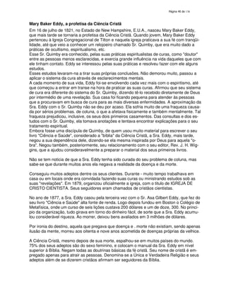 138

Mary Baker Eddy, a profetisa da Ciência Cristã
Em 16 de julho de 1821, no Estado de New Hampshire, E.U.A., nasceu Mary Baker Eddy,
que mais tarde se tornaria a profetisa da Ciência Cristã. Quando jovem, Mary Baker Eddy
pertenceu à Igreja Congregacional de Tilton e naquela igreja praticava a sua fé com tranqüilidade, até que veio a conhecer um relojoeiro chamado Sr. Quimby, que era muito dado a
práticas de ocultismo, espiritualismo, etc.
Esse Sr. Quimby era conhecido, pelas suas práticas espiritualistas de curas, como "doutor"
entre as pessoas menos esclarecidas, e exercia grande influência na vida daqueles que com
ele tinham contato. Eddy se interessou pelas suas práticas e resolveu fazer com ele alguns
estudos.
Esses estudos levaram-na a tirar suas próprias conclusões. Não demorou muito, passou a
aplicar o sistema da cura através de esclarecimentos mentais.
A cada momento de sua vida, Eddy foi-se envolvendo cada vez mais com o espiritismo, até
que começou a entrar em transe na hora de praticar as suas curas. Afirmou que seu sistema
de cura era diferente do sistema do Sr. Quimby, dizendo tê-lo recebido diretamente de Deus
por intermédio de uma revelação. Sua casa foi ficando pequena para atender às pessoas
que a procuravam em busca de cura para as mais diversas enfermidades. A aproximação da
Sra. Eddy com o Sr. Quimby não se deu por acaso. Ela sofria muito de uma fraqueza causada por sérios problemas. de coluna, o que a afetava fisicamente e também mentalmente. Tal
fraqueza prejudicou, inclusive, os seus dois primeiros casamentos. Das consultas e dos estudos com o Sr. Quimby, ela tomava anotações e tentava encontrar explicações para o seu
tratamento espiritual.
Embora fosse uma discípula de Quimby, de quem usou muito material para escrever o seu
livro "Ciência e Saúde", considerado a "bíblia" da Ciência Cristã, a Sra. Eddy, mais tarde,
negou a sua dependência dele, dizendo-se ela mesma inspirada por Deus para aquela "obra". Negou também, posteriormente, seu relacionamento com o seu editor, Rev. J. H. Wiggins, que a ajudou consideravelmente a preparar o material dos seus primeiros livros.
Não se tem noticia de que a Sra. Eddy tenha sido curada do seu problema de coluna, mas
sabe-se que durante muitos anos ela negava a realidade da doença e da morte.
Conseguiu muitos adeptos dentre os seus clientes. Durante - muito tempo trabalhava em
casa ou em locais onde era convidada fazendo suas curas ou ministrando estudos sob as
suas "revelações". Em 1879, organizou oficialmente a igreja, com o titulo de IGREJA DE
CRISTO CIENTISTA. Seus seguidores eram chamados de cristãos cientistas.
No ano de 1877, a Sra. Eddy casou pela terceira vez com o Sr. Asa Gilbert Eddy, que fez do
seu livro "Ciência e Saúde" alta fonte de renda. Logo depois fundou em Boston o Colégio de
Metafísica, onde um curso de seis lições custava 200 dólares e um de doze, 300. No principio da organização, tudo girava em torno do dinheiro fácil, de sorte que a Sra. Eddy acumulou considerável riqueza. Ao morrer, deixou bens avaliados em 3 milhões de dólares.
Por ironia do destino, aquela que pregava que doença e . morte não existiam, sendo apenas
ilusão da mente, morreu aos oitenta e nove anos acometida de doenças próprias da velhice.
A Ciência Cristã, mesmo depois de sua morte, espalhou-se em muitos países do mundo.
75% dos seus adeptos são do sexo feminino, e colocam o manual da Sra. Eddy em nível
superior à Bíblia. Negam todas as doutrinas básicas da fé cristã. Seu nome de cristã é empregado apenas para atrair as pessoas. Denomina-se a Única e Verdadeira Religião e seus
adeptos além de se dizerem cristãos afirmam ser seguidores da Bíblia.

 
