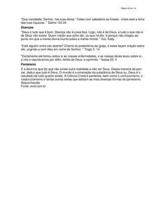 138

"Que variedade, Senhor, nas tuas obras.'
Todas com sabedoria as fizeste,- cheia está a terra
das tuas riquezas. " Salmo 104.24
Doenças
"Deus é tudo que é bom. Doença não é coisa boa. Logo, não é de Deus, e tudo o que não é
de Deus não existe. Quem insistir que sofre dor, ou que há dor, é porque não chegou ao
ponto em que a mente divina triunfa sobre a mente mortal. " Sra. Eddy.
"Está alguém entre vós doente? Chame os presbíteros da igreja, e estes façam oração sobre
ele, ungindo-o com óleo em nome do Senhor. " Trago 5. 14
"Certamente ele tomou sobre si as nossas enfermidades, e as nossas dores levou sobre si,e nós o reputávamos por aflito, ferido de Deus, e oprimido. " Isaías 53. 4
Panteismo
É a doutrina que diz que não existe outra realidade a não ser Deus. Dessa maneira de pensar, deduz que tudo é Deus. O mundo é a emanação da substância de Deus ou, Deus é o
resultado de tudo quanto existe. A Ciência Cristã é panteísta, bem como o confucionismo, o
rosacrucianismo e tantas outras seitas que adotam as mais diversas formas de panteísmo.
Desconhecido
Fonte: evol.com.br

 