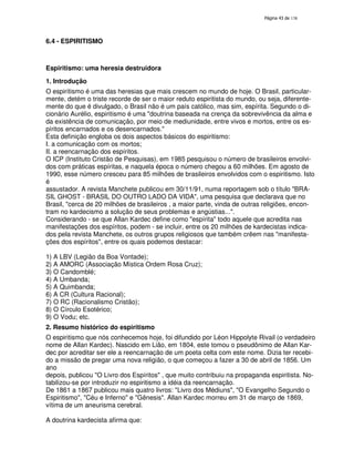 138

6.4 - ESPIRITISMO

Espiritismo: uma heresia destruidora
1. Introdução
O espiritismo é uma das heresias que mais crescem no mundo de hoje. O Brasil, particularmente, detém o triste recorde de ser o maior reduto espiritista do mundo, ou seja, diferentemente do que é divulgado, o Brasil não é um país católico, mas sim, espírita. Segundo o dicionário Aurélio, espiritismo é uma "doutrina baseada na crença da sobrevivência da alma e
da existência de comunicação, por meio de mediunidade, entre vivos e mortos, entre os espíritos encarnados e os desencarnados."
Esta definição engloba os dois aspectos básicos do espiritismo:
I. a comunicação com os mortos;
II. a reencarnação dos espíritos.
O ICP (Instituto Cristão de Pesquisas), em 1985 pesquisou o número de brasileiros envolvidos com práticas espíritas, e naquela época o número chegou a 60 milhões. Em agosto de
1990, esse número cresceu para 85 milhões de brasileiros envolvidos com o espiritismo. Isto
é
assustador. A revista Manchete publicou em 30/11/91, numa reportagem sob o título "BRASIL GHOST - BRASIL DO OUTRO LADO DA VIDA", uma pesquisa que declarava que no
Brasil, "cerca de 20 milhões de brasileiros , a maior parte, vinda de outras religiões, encontram no kardecismo a solução de seus problemas e angústias...".
Considerando - se que Allan Kardec define como "espírita" todo aquele que acredita nas
manifestações dos espíritos, podem - se incluir, entre os 20 milhões de kardecistas indicados pela revista Manchete, os outros grupos religiosos que também crêem nas "manifestações dos espíritos", entre os quais podemos destacar:
1) A LBV (Legião da Boa Vontade);
2) A AMORC (Associação Mística Ordem Rosa Cruz);
3) O Candomblé;
4) A Umbanda;
5) A Quimbanda;
6) A CR (Cultura Racional);
7) O RC (Racionalismo Cristão);
8) O Círculo Esotérico;
9) O Vodu; etc.
2. Resumo histórico do espiritismo
O espiritismo que nós conhecemos hoje, foi difundido por Léon Hippolyte Rivail (o verdadeiro
nome de Allan Kardec). Nascido em Lião, em 1804, este tomou o pseudônimo de Allan Kardec por acreditar ser ele a reencarnação de um poeta celta com este nome. Dizia ter recebido a missão de pregar uma nova religião, o que começou a fazer a 30 de abril de 1856. Um
ano
depois, publicou "O Livro dos Espíritos" , que muito contribuiu na propaganda espiritista. Notabilizou-se por introduzir no espiritismo a idéia da reencarnação.
De 1861 a 1867 publicou mais quatro livros: "Livro dos Médiuns", "O Evangelho Segundo o
Espiritismo", "Céu e Inferno" e "Gênesis". Allan Kardec morreu em 31 de março de 1869,
vítima de um aneurisma cerebral.
A doutrina kardecista afirma que:

 