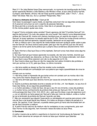 138

Reis 2:11 Se João Batista fosse Elias reencarnado, no momento da transfiguração de Cristo,
teriam aparecido Moisés e João Batista e não Moisés e Elias, já que João já havia morrido.
O próprio João Batista, afirmou não ser Elias quando questionado. João 1:19-21; "...És tu
Elias? Ele disse: Não sou. És tu o profeta? Respondeu: Não."
2) Saul e a feiticeira de En-Dor: I Samuel 28
Com base na passagem supra citada, os espíritas costumam tirar as seguintes conclusões:
A) É possível comunicar-se com o espírito de pessoas falecidas;
B) Deus permite a consulta aos mortos. Este não é um pecado tão grave;
C) Os mortos podem ajudar aos vivos.
E agora? Como contestar estas versões? Quem apareceu de fato? O profeta Samuel? Um
espírito demoníaco? Ou tudo não passou de uma fraude? Até mesmo numa despretensiosa
análise de I Samuel 28, mostra com clareza meridiana que um espírito de engano, e não
Samuel, foi quem apareceu na sessão espírita de En-Dor. Dentre as muitas provas contra a
opinião de que Samuel apareceu naquela ocasião, destacam-se as seguintes:
A. Nem a médium nem o seu espírito de mediunidade exerciam qualquer poder sobre a pessoa de Samuel. Só Deus exercia esse poder; pelo que não iria permitir que seu fiel servo
viesse a se tornar parte duma prática que o próprio Deus condenava (Deuteronômio 18:914).
B. Após informar a Saul que Deus o tinha rejeitado, Samuel nunca mais disse coisa alguma
a esse rei.
C. Se fosse Samuel que tivesse aparecido na ocasião, ele não teria mentido, dizendo que
Saul havia perturbado seu descanso, se Deus e não Saul, lhe tivesse ordenado; nem dizendo que Saul e seus filhos estariam com ele no dia seguinte (vv15,16).
D. Saul mesmo disse que Deus já não lhe respondia nem pelos ministério dos profetas e
nem por sonhos (vv 6,15), pelo que Deus, no último momento
=> não teria cedido ao desejo se Saul de receber outra revelação;
=> não teria entrado em contradição com sua palavra que nega a possibilidade de vivos terem
contato com os mortos;
=> não teria criado a impressão de que tentar entrar em contato com os mortos não é tão
mau como Ele mesmo dissera ser (Dt 18:9-14);
=> não teria afirmado que Saul deveria morrer por causa da consulta feita à médium (I Cr
10:13);
E. Quanto à profecia abordada durante a sessão em En-Dor, J.K. Van Baalen, no seu livro O
Caos das Seitas, dá as seguintes possibilidades:
=> a mulher percebeu o medo de Saul, de que o seu fim era iminente, e isso ela predisse;
=> a mulher tomou conhecimento da profecia feita antes por Samuel (I Sm 15:16-18), que
vinha perseguindo Saul (I Sm 16:2; 20:31; etc.), pelo que lhe disse o que ele esperava ouvir;
=> se um demônio se fazia passar por Samuel e falou por meio da médium, então a mulher
ter-se-ia lembrado da profecia de Samuel, fazendo uso dela.
F. Não era necessário que alguém fosse perito ou estrategista em guerras para prever a derrota de Saul e de Israel diante dos filisteus. Em todos os tempos o salário do pecado é a
morte. No capítulo 15 de I Samuel, a questão dessa guerra já havia sido levantada bem antes de Saul consultar a médium.
G. A parte final do vaticínio da médium não foi verdadeira no seu cumprimento, pois nem
Saul morreu no dia seguinte, nem morreram nesse dia todos os seus filhos.
5. Conclusão
A melhor maneira de se definir o espiritismo é chamá-lo de "profundezas de Satanás" (Ap
2:24). Assim devemos ter sempre em mente os fatos que mostram que Satanás:

 
