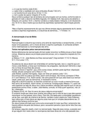 138

=> é o pai da mentira (João 8:44);
=> sabe imitar a realidade com seus embustes (Êxodo 7:22; 8:7);
=> se transforma em anjo de luz (II Cor 11:14);
=> tem o poder de operar milagres (II Ts 2:9).
Deus condena qualquer tipo de tentativa de comunicação com os mortos, conforme está registrado em todo o decorrer da Bíblia Sagrada. Em Gálatas 5:20, fala acerca da idolatria e
feitiçaria; em Levítico 19:31, o Senhor condena a mediunidade e feitiçaria; e em Deuteronômio 18:10-12, Deus mostra que as doutrinas espiritistas representam abominação perante
Ele.
"Mas o Espírito expressamente diz que nos últimos tempos alguns apostatarão da fé, dando
ouvidos a espíritos enganadores, e a doutrinas de demônios,..." I Timóteo 1:4
A reencarnação à luz da Bíblia
Definição
Reencarnação é a doutrina que ensina uma série de nascimentos e renascimentos, a fim de
expiar erros passados, com o intuito de levar o espírito à perfeição. E conhecida também
como metempsicose ou transmigração das alma.
Textos mal aplicados pelos reencarnacionistas
Muitos defensores da reencarnação afirmam poder encontrar na Bíblia provas a favor dessa
crença. Alistamos abaixo as principais possíveis provas, com a respectiva resposta do Cristianismo.
a) Mateus 11:14 - João Batista era Elias reencarnado? (Veja também 17:10-13; Marcos
9:11-13 e Lucas 1:17).
As palavras de Jesus devem ser entendidas em sentido figurado, isto é, o espírito que animava a João Batista, a força que manifestava nas pregações, reproduziam fielmente o espírito e a força de que Elias deu provas.
A palavra-chave é "espírito", que, entre outras coisas, também pode significar: disposição
mental, atitude (comparar com 2 Reis 2:1-14).
João Batista, quando interrogado, negou ser Elias em pessoa (João 1:21).
Era crença entre os judeus que Elias, assim como Enoque, não morreu (comparar 2 Reis
2:11 com Hebreus 11:5). Assim sendo, não seria possível crer que João fosse sua reencarnação, posto que, para se reencarnar, é necessário morrer.
Segundo a doutrina espírita, os espíritos conservam no outro mundo a mesma forma que
lhes serviu de envoltório. Assim sendo, no monte da Transfiguração (Mateus 17), quem deveria aparecer ao lado de Jesus era o último envoltório utilizado pelo espírito que um dia supostamente animou Elias, a saber, João Batista, contudo, foi Elias quem apareceu, não João, o Batizador.
b) Mateus 22:43, 44- Davi foi servo de Jesus nalguma encarnação?
O contexto revela que Jesus quer mostrar aos judeus que é mais do que o que eles querem
reconhecer na Sua pessoa: que é Deus. Para isto, Ele apela para a autoridade inquestionável de Davi, que além de chamá-lo de Senhor, também o pôs à destra do Todo-Poderoso.
Isso indica que o Cristo devia ser alguma coisa mais que um simples descendente seu. O
silêncio dos fariseus confirma isso.
Se Jesus tivesse afirmado que numa outra encarnação foi maior que Davi, certamente não
haveria silêncio da parte dos fariseus, pois o acusariam perante o povo de ter feito Davi seu
subordinado.
Os fariseus, segundo Josefo, criam na reencarnação. Segundo essa crença, a posição social que alguém tem nesta vida é a recompensa das boas obras de uma vida passada (seu

 