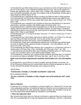 138

2) Considerando que Allan Kardec ensinou que a promessa da vinda do Espírito Santo cumpriu-se no seu século, e que o Espírito prometido não era um só, mas um ser coletivo (O
Evang. seg. Espiritismo cap.1, item 6; cap.6, item 4, edição 106), enquanto a Bíblia mostra
que o prometido Consolador veio estar com cristãos no dia de Pentecostes, 50 dias após a
ressurreição de JESUS (Atos 2.16-17);
3) Considerando que o espiritismo passou a ensinar que Adão se refere a várias pessoas
(Livro dos Espíritos, ed.57 p.67-68), enquanto a Bíblia sempre mostrou que Adão foi o primeiro homem criado por DEUS e que a partir dele surgiu toda a raça humana(1 Cor 15:45 e
Atos 17:26);
4) Considerando que o espiritismo tem insistido em dizer que João Batista foi a reencarnação de Elias, enquanto o próprio João Batista negou tal crença (João 1.21);
5) Considerando que o espiritismo tem sustentado que um espírito ao manifestar-se numa
sessão mediúnica assume a sua última identidade corpórea, se assim fosse, e ainda que
João Batista já estava morto (Lucas 9:9), quem deveria ter aparecido no Monte da Transfiguração (v.30) - Elias ou João Batista?
6) Considerando que "vir no espírito de Elias" de Lucas 1:17, não é o mesmo que "vir com o
espírito de Elias";
7) Considerando que "sobre Eliseu repousava o espírito de Elias", em 2 Reis 2:15, não quer
dizer que Eliseu era Elias reencarnado, uma vez que ambos viveram juntos;
8) Considerando que Elias não morreu, mas foi arrebatado (2 Reis 2.11);
9) Considerando, ainda, que a identidade dos espíritos que manifestam nas sessões pode
ser a de um espírito inferior, gerando dúvidas e incertezas... (Livro dos Médiuns, ed. 29,
p.273, 274 e 321, 373 e 374);
10) Considerando que Allan Kardec declarou que "o espiritismo e o Cristianismo ensinam a
mesma coisa" (O Evang. Seg. o Esp., Introdução, item VIII e cap I, item 7, ed. 106);
11) Considerando que não pode haver duas verdades conflitantes sobre um mesmo assunto, pois, se uma estiver certa, a outra estará errada (Gálatas 1:8-9);
12) Considerando, finalmente, que a própria literatura espírita reconhece que "no Cristianismo encontra-se todas as verdades" (O Evang. Seg. Esp,. cap VI, item 5, ed.106, p.130);
Onde você encontrará respostas para questões relacionadas com a sua vida espiritual?
A) No espiritismo, que proclama um falso Evangelho, gerando dúvidas e incertezas. Ou...
B) No Cristianismo bíblico que tem transformado vidas de milhões de pessoas ao redor do
mundo, levando-lhes perdão dos pecados, paz e segurança eterna.
JESUS Disse:
"Conhecereis a Verdade, e a Verdade vos libertará" (João 8:32)
Ele se apresenta dizendo:
"Eu sou o Caminho, a Verdade e a Vida; ninguém vem ao Pai senão por mim" (João
14:6)

Saul e a feiticeira
A visita que fez o rei Saul a uma feiticeira, conforme registro em 1 Samuel 28.1-25, tem sido
muito usada pelos espíritas, na tentativa de legitimar a doutrina de comunicação entre vivos
e mortos. Em defesa da fé cristã, apresento a seguinte análise, que não difere muito de tantos outros argumentos apresentados por estudiosos e comentaristas.
1. Deus não responde a Saul
Bem antes de Saul tentar falar com Samuel via feiticeira, a graça de Deus fora tirada de sua
vida. Por sua desobediência no caso dos despojos dos amalequitas, o Senhor o repreendeu

 