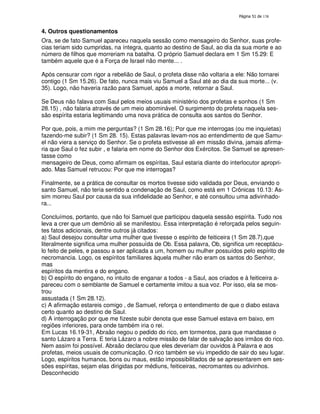 138

4. Outros questionamentos
Ora, se de fato Samuel apareceu naquela sessão como mensageiro do Senhor, suas profecias teriam sido cumpridas, na íntegra, quanto ao destino de Saul, ao dia da sua morte e ao
número de filhos que morreriam na batalha. O próprio Samuel declara em 1 Sm 15.29: E
também aquele que é a Força de Israel não mente... .
Após censurar com rigor a rebelião de Saul, o profeta disse não voltaria a ele: Não tornarei
contigo (1 Sm 15.26). De fato, nunca mais viu Samuel a Saul até ao dia da sua morte... (v.
35). Logo, não haveria razão para Samuel, após a morte, retornar a Saul.
Se Deus não falava com Saul pelos meios usuais ministério dos profetas e sonhos (1 Sm
28.15) , não falaria através de um meio abominável. O surgimento do profeta naquela sessão espírita estaria legitimando uma nova prática de consulta aos santos do Senhor.
Por que, pois, a mim me perguntas? (1 Sm 28.16); Por que me interrogas (ou me inquietas)
fazendo-me subir? (1 Sm 28. 15). Estas palavras levam-nos ao entendimento de que Samuel não viera a serviço do Senhor. Se o profeta estivesse ali em missão divina, jamais afirmaria que Saul o fez subir , e falaria em nome do Senhor dos Exércitos. Se Samuel se apresentasse como
mensageiro de Deus, como afirmam os espíritas, Saul estaria diante do interlocutor apropriado. Mas Samuel retrucou: Por que me interrogas?
Finalmente, se a prática de consultar os mortos tivesse sido validada por Deus, enviando o
santo Samuel, não teria sentido a condenação de Saul, como está em 1 Crônicas 10.13: Assim morreu Saul por causa da sua infidelidade ao Senhor, e até consultou uma adivinhadora...
Concluímos, portanto, que não foi Samuel que participou daquela sessão espírita. Tudo nos
leva a crer que um demônio ali se manifestou. Essa interpretação é reforçada pelos seguintes fatos adicionais, dentre outros já citados:
a) Saul desejou consultar uma mulher que tivesse o espírito de feiticeira (1 Sm 28.7),que
literalmente significa uma mulher possuída de Ob. Essa palavra, Ob, significa um receptáculo feito de peles, e passou a ser aplicada a um, homem ou mulher possuídos pelo espírito de
necromancia. Logo, os espíritos familiares àquela mulher não eram os santos do Senhor,
mas
espíritos da mentira e do engano.
b) O espírito do engano, no intuito de enganar a todos - a Saul, aos criados e à feiticeira apareceu com o semblante de Samuel e certamente imitou a sua voz. Por isso, ela se mostrou
assustada (1 Sm 28.12).
c) A afirmação estareis comigo , de Samuel, reforça o entendimento de que o diabo estava
certo quanto ao destino de Saul.
d) A interrogação por que me fizeste subir denota que esse Samuel estava em baixo, em
regiões inferiores, para onde também iria o rei.
Em Lucas 16.19-31, Abraão negou o pedido do rico, em tormentos, para que mandasse o
santo Lázaro a Terra. E teria Lázaro a nobre missão de falar de salvação aos irmãos do rico.
Nem assim foi possível. Abraão declarou que eles deveriam dar ouvidos à Palavra e aos
profetas, meios usuais de comunicação. O rico também se viu impedido de sair do seu lugar.
Logo, espíritos humanos, bons ou maus, estão impossibilitados de se apresentarem em sessões espíritas, sejam elas dirigidas por médiuns, feiticeiras, necromantes ou adivinhos.
Desconhecido

 