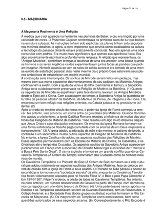138

6.5 - MAÇONARIA

A Maçonaria Realmente é Uma Religião
À medida que o sol aparecia no horizonte nas planícies de Babel, o céu era tingido por uma
variedade de cores. O Poderoso Caçador contemplava os primeiros raios de luz que batiam
na estrutura colossal. As instruções tinham sido explícitas, os planos tinham sido seguidos
nos mínimos detalhes, e agora, a torre imponente que serviria como catalisadora da cultura
e tecnologia do passado distante estava praticamente concluída. Não era apenas uma obra
construída com pedras. Era muito mais significativa que apenas sua aparência física. Era
algo esotericamente espiritual e profundamente religiosa. A religião que representava, os
"Antigos Mistérios", continham crenças e doutrinas de uma era anterior; uma época quando
os homens e os seres angélicos caídos experimentavam juntos todas as paixões que podiam imaginar. Ninrode aquecia-se com os raios de sol da aurora e era tomado de uma imensa euforia de satisfação pessoal, mas neste mesmo dia o próprio Deus estorvaria seus planos ambiciosos de estabelecer um império mundial.
A construção seria interrompida. Os sonhos de Ninrode seriam feitos em pedaços, mas
mesmo com sua morte e posterior desmembramento de seu cadáver, os Mistérios Antigos
continuariam a existir. Com a ajuda da viúva e do filho (Semíramis e Tamuz), a Sabedoria
Antiga seria cuidadosamente preservada na Religião de Mistério da Babilônia. (1) Quando
os seguidores de Ninrode se espalharam pela face da terra, levaram os Antigos Mistérios
desde o Egito até a China. Com a passagem do tempo, a Sabedoria Antiga foi guardada pela "elite de pessoas sábias" da Babilônia, da Média e da Pérsia, de Pérgamo e de Roma. Ela
encontrou um bom refúgio nas religiões orientais, na Cabala judaica e no gnosticismo ocidental. (2)
Após a virada do terceiro século da nossa era, o poder da Igreja de Roma começou a crescer. No entanto, isso provocou um cisma entre os guardiães dos Mistérios. Quando Constantino adotou o cristianismo, a Igreja Católica Romana recebeu a influência de muitas das doutrinas das Religiões de Mistério da Babilônia. "Isso resultou em algo muito diferente daquilo
que Jesus Cristo e seus discípulos ensinaram. Os ensinos da Igreja Romana tornaram-se
uma forma sofisticada de filosofia pagã camuflada com os ensinos de um Deus onipotente e
transcendente." (3) A Igreja adotou a adoração da mãe e do menino, o batismo de bebês, a
confissão a um sacerdote e muitos outros aspectos da Religião de Mistérios da Babilônia.
No entanto, a Igreja Católica não adotou os aspectos ocultistas das Religiões de Mistério.
Esses aspectos permaneceram com as Escolas de Mistério do Oriente, os Cabalistas, e os
Gnósticos até o tempo das Cruzadas. Os aspectos ocultos da Sabedoria Antiga apareceram
publicamente em França com a ascensão da Dinastia Merovíngia e as lendas de "Percival e
a Busca Pelo Santo Graal". O cisma explodiu e tornou-se um grande conflito quando os Cavaleiros Templários (A Ordem do Templo) retornaram das Cruzadas como os homens mais
ricos do mundo.
Os Cavaleiros Templários e o Priorado de Sião (A Ordem de Sião) tornaram-se a elite cultural que adotou totalmente os aspectos ocultistas dos Antigos Mistérios. Isso os colocou em
rota de colisão com a Igreja de Roma e seus aliados. O Priorado de Sião passou a operar às
escondidas e tornou-se uma "sociedade secreta" da elite, enquanto os Cavaleiros Templários foram violentamente atacados pelo rei francês Filipe IV, o Belo e pelo Papa Clemente V.
Em 13/10/1307, Filipe IV ordenou a prisão de todos os Cavaleiros Templários. No entanto,
na noite anterior, um número desconhecido de Cavaleiros partiu de França, com dezoito navios carregados com o lendário tesouro da Ordem. (4). Uma parte desses navios aportou na
Escócia e os Templários associaram-se com os Guardas Escoceses, com os Rosacruzes, o
Colégio Invisível, e a Sociedade Real (todos grupos ocultistas) e juntos formaram o Rito Escocês da Maçonaria. (5). Os maçons têm os Templarios como antecessores, bem como
guardiães autorizados de seus segredos arcanos. (6). Conseqüentemente, o Rito Escocês é

 