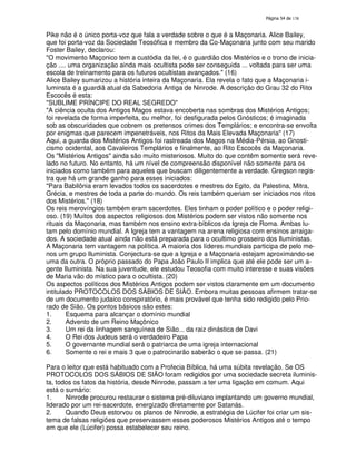 138

Pike não é o único porta-voz que fala a verdade sobre o que é a Maçonaria. Alice Bailey,
que foi porta-voz da Sociedade Teosófica e membro da Co-Maçonaria junto com seu marido
Foster Bailey, declarou:
"O movimento Maçonico tem a custódia da lei, é o guardião dos Mistérios e o trono de iniciação .... uma organização ainda mais ocultista pode ser conseguida ... voltada para ser uma
escola de treinamento para os futuros ocultistas avançados." (16)
Alice Bailey sumarizou a história inteira da Maçonaria. Ela revela o fato que a Maçonaria iluminsta é a guardiã atual da Sabedoria Antiga de Ninrode. A descrição do Grau 32 do Rito
Escocês é esta:
"SUBLIME PRÍNCIPE DO REAL SEGREDO"
"A ciência oculta dos Antigos Magos estava encoberta nas sombras dos Mistérios Antigos;
foi revelada de forma imperfeita, ou melhor, foi desfigurada pelos Gnósticos; é imaginada
sob as obscuridades que cobrem os pretensos crimes dos Templários; e encontra-se envolta
por enigmas que parecem impenetráveis, nos Ritos da Mais Elevada Maçonaria" (17)
Aqui, a guarda dos Mistérios Antigos foi rastreada dos Magos na Média-Pérsia, ao Gnosticismo ocidental, aos Cavaleiros Templários e finalmente, ao Rito Escocês da Maçonaria.
Os "Mistérios Antigos" ainda são muito misteriosos. Muito do que contêm somente será revelado no futuro. No entanto, há um nível de compreensão disponível não somente para os
iniciados como também para aqueles que buscam diligentemente a verdade. Gregson registra que há um grande ganho para esses iniciados:
"Para Babilônia eram levados todos os sacerdotes e mestres do Egito, da Palestina, Mitra,
Grécia, e mestres de toda a parte do mundo. Os reis também queriam ser iniciados nos ritos
dos Mistérios." (18)
Os reis merovíngios também eram sacerdotes. Eles tinham o poder político e o poder religioso. (19) Muitos dos aspectos religiosos dos Mistérios podem ser vistos não somente nos
rituais da Maçonaria, mas também nos ensino extra-bíblicos da Igreja de Roma. Ambas lutam pelo domínio mundial. A Igreja tem a vantagem na arena religiosa com ensinos arraigados. A sociedade atual ainda não está preparada para o ocultimo grosseiro dos Iluministas.
A Maçonaria tem vantagem na política. A maioria dos líderes mundiais participa de pelo menos um grupo Iluminista. Conjectura-se que a Igreja e a Maçonaria estejam aproximando-se
uma da outra. O próprio passado do Papa João Paulo II implica que até ele pode ser um agente Iluminista. Na sua juventude, ele estudou Teosofia com muito interesse e suas visões
de Maria vão do místico para o ocultista. (20)
Os aspectos políticos dos Mistérios Antigos podem ser vistos claramente em um documento
intitulado PROTOCOLOS DOS SÁBIOS DE SIÃO. Embora muitas pessoas afirmem tratar-se
de um documento judaico conspiratório, é mais provável que tenha sido redigido pelo Priorado de Sião. Os pontos básicos são estes:
1.
Esquema para alcançar o domínio mundial
2.
Advento de um Reino Maçônico
3.
Um rei da linhagem sanguínea de Sião... da raiz dinástica de Davi
4.
O Rei dos Judeus será o verdadeiro Papa
5.
O governante mundial será o patriarca de uma igreja internacional
6.
Somente o rei e mais 3 que o patrocinarão saberão o que se passa. (21)
Para o leitor que está habituado com a Profecia Bíblica, há uma súbita revelação. Se OS
PROTOCOLOS DOS SÁBIOS DE SIÃO foram redigidos por uma sociedade secreta iluminista, todos os fatos da história, desde Ninrode, passam a ter uma ligação em comum. Aqui
está o sumário:
1.
Ninrode procurou restaurar o sistema pré-diluviano implantando um governo mundial,
liderado por um rei-sacerdote, energizado diretamente por Satanás.
2.
Quando Deus estorvou os planos de Ninrode, a estratégia de Lúcifer foi criar um sistema de falsas religiões que preservassem esses poderosos Mistérios Antigos até o tempo
em que ele (Lúcifer) possa estabelecer seu reino.

 