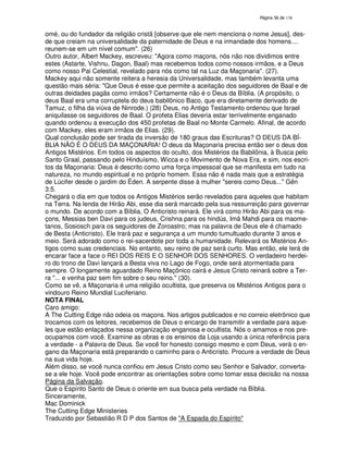 138

omé, ou do fundador da religião cristã [observe que ele nem menciona o nome Jesus], desde que creiam na universalidade da paternidade de Deus e na irmandade dos homens....
reunem-se em um nível comum". (26)
Outro autor, Albert Mackey, escreveu: "Agora como maçons, nós não nos dividimos entre
estes (Astarte, Vishnu, Dagon, Baal) mas recebemos todos como nossos irmãos, e a Deus
como nosso Pai Celestial, revelado para nós como tal na Luz da Maçonaria". (27).
Mackey aqui não somente reitera a heresia da Universalidade, mas também levanta uma
questão mais séria: "Que Deus é esse que permite a aceitação dos seguidores de Baal e de
outras deidades pagãs como irmãos? Certamente não é o Deus da Bíblia. (A propósito, o
deus Baal era uma corruptela do deus babilônico Baco, que era diretamente derivado de
Tamuz, o filha da viúva de Ninrode.) (28) Deus, no Antigo Testamento ordenou que Israel
aniquilasse os seguidores de Baal. O profeta Elias deveria estar terrivelmente enganado
quando ordenou a execução dos 450 profetas de Baal no Monte Carmelo. Afinal, de acordo
com Mackey, eles eram irmãos de Elias. (29).
Qual conclusão pode ser tirada da inversão de 180 graus das Escrituras? O DEUS DA BÍBLIA NÃO É O DEUS DA MAÇONARIA! O deus da Maçonaria precisa então ser o deus dos
Antigos Mistérios. Em todos os aspectos do oculto, dos Mistérios da Babilônia, à Busca pelo
Santo Graal, passando pelo Hinduísmo, Wicca e o Movimento de Nova Era, e sim, nos escritos da Maçonaria: Deus é descrito como uma força impessoal que se manifesta em tudo na
natureza, no mundo espiritual e no próprio homem. Essa não é nada mais que a estratégia
de Lúcifer desde o jardim do Éden. A serpente disse à mulher "sereis como Deus..." Gên
3:5.
Chegará o dia em que todos os Antigos Mistérios serão revelados para aqueles que habitam
na Terra. Na lenda de Hirão Abi, esse dia será marcado pela sua ressurreição para governar
o mundo. De acordo com a Bíblia, O Anticristo reinará. Ele virá como Hirão Abi para os maçons, Messias ben Davi para os judeus, Crishna para os hindús, Imã Mahdi para os maometanos, Sosiosch para os seguidores de Zoroastro; mas na palavra de Deus ele é chamado
de Besta (Anticristo). Ele trará paz e segurança a um mundo tumultuado durante 3 anos e
meio. Será adorado como o rei-sacerdote por toda a humanidade. Relevará os Mistérios Antigos como suas credenciais. No entanto, seu reino de paz será curto. Mas então, ele terá de
encarar face a face o REI DOS REIS E O SENHOR DOS SENHORES. O verdadeiro herdeiro do trono de Davi lançará a Besta viva no Lago de Fogo, onde será atormentada para
sempre. O longamente aguardado Reino Maçônico cairá e Jesus Cristo reinará sobre a Terra "... e venha paz sem fim sobre o seu reino." (30).
Como se vê, a Maçonaria é uma religião ocultista, que preserva os Mistérios Antigos para o
vindouro Reino Mundial Luciferiano.
NOTA FINAL
Caro amigo:
A The Cutting Edge não odeia os maçons. Nos artigos publicados e no correio eletrônico que
trocamos com os leitores, recebemos de Deus o encargo de transmitir a verdade para aqueles que estão enlaçados nessa organização enganosa e ocultista. Nós o amamos e nos preocupamos com você. Examine as obras e os ensinos da Loja usando a única referência para
a verdade - a Palavra de Deus. Se você for honesto consigo mesmo e com Deus, verá o engano da Maçonaria está preparando o caminho para o Anticristo. Procure a verdade de Deus
na sua vida hoje.
Além disso, se você nunca confiou em Jesus Cristo como seu Senhor e Salvador, convertase a ele hoje. Você pode encontrar as orientações sobre como tomar essa decisão na nossa
Página da Salvação.
Que o Espírito Santo de Deus o oriente em sua busca pela verdade na Bíblia.
Sinceramente,
Mac Dominick
The Cutting Edge Ministeries
Traduzido por Sebastião R D P dos Santos de "A Espada do Espírito"

 