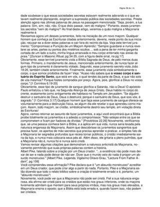 138

dade soubesse o que essas sociedades secretas estavam realmente adorando e o que estavam realmente planejando, exigiriam a supressão pública das sociedades secretas. Preste
atenção agora nas últimas palavras de Jesus na passagem mencionada: "Seja, porém, a tua
palavra: Sim, sim; não, não. O que disto passar, vem do maligno." Portanto, esses juramentos secretos "vem do maligno"! Ao final deste artigo, veremos o quão maligna a Maçonaria
realmente é.
Revisemos agora um desses juramentos, feito na iniciação de um novo maçom. Qualquer
homem que conheça as Escrituras citadas anteriormente, deveria, neste ponto da sua iniciação, recusar-se a dizer estas palavras e cair fora do recinto da loja. Veja este terrível juramento: "Compromisso e Punição de um Maçom Aprendiz: "Sempre guardarei e nunca revelarei as artes, partes ou pontos dos mistérios ocultos ... sob a pena de ter minha garganta
cortada de um lado a outro, minha lingua arrancada e meu corpo enterrado nas areias da
praia." [Duncan´s Masonic Ritual, pg 34-35, com a figura deste sinal, na pg 17]
Obviamente, esse terrível juramento viola a Bíblia Sagrada de Deus, de pelo menos duas
formas. Primeiro, o mandamento de Jesus, mencionado anteriormente, de nunca fazer algum tipo de juramento é claramento violado. Segundo, esse juramento secreto viola João
18:20, também citado anteriormente. Finalmente, esse juramento viola simbolicamente o
corpo, o que somos proibidos de fazer! Veja: "Acaso não sabeis que o vosso corpo é santuário do Espírito Santo, que está em vós, o qual tendes da parte de Deus, e que não sois
de vós mesmos? Porque fostes comprados por preço. Agora, pois, glorificai a Deus no vosso
corpo." [1 Coríntios 6:19-20]
Obviamente, esse tipo de juramento de sangue glorifica a Satanás, não a Deus! O apóstolo
Paulo enfatizou o fato que, na Segunda Aliança de Jesus Cristo, Deus habita no corpo do
crente, exatamente como antigamente ele habitava no Templo em Jerusalém. "Se alguém
destruir o santuário de Deus, Deus o destruirá; porque o santuário de Deus, que sois vós, é
sagrado." [1 Coríntios 3:17] Qualquer homem que faça esse juramento de sangue oferece-se
voluntariamente para a destruição física, se algum dia ele revelar o que aprendeu como maçom. Assim, todo maçom, se cristão, simbolicamente destrói seu templo, em violação direta
às Escrituras!
Agora, vamos retornar ao assunto de fazer juramentos, e aqui você encontrará que a Bíblia
proibe totalmente os juramentos e a adesão a compromissos: "Não estejas entre os que se
comprometem e ficam por fiadores de dívidas." [Provérbios 22:26] Novamente, verificamos
que, se uma pessoa conhece bem a Bíblia, e a aplica em sua vida, nunca seria levada pela
natureza enganosa da Maçonaria. Assim que descobrisse os juramentos sangrentos que
precisa fazer, os apertos de mão secretos que precisa aprender e praticar, e simples fato de
a Maçonaria ter segredos profundos que receia tornar públicos, o cristão imediatamente sairia da loja, e nunca mais colocaria seus pés ali. Além disso, ele gritaria a pleno pulmões, que
a Maçonaria não é, nunca foi e nunca será cristã.
Vamos revisar algumas citações que demonstram a natureza anticristã da Maçonaria, novamente permitindo que suas próprias palavras contem a história.
Albert Pike, falando sobre a criação por um Deus criador. "...a existência não pode mais deixar de ser e nada pode deixar de não ser. Dizer que o mundo veio do nada é propor um absurdo monstruoso." [Albert Pike, Legenda, Vigésimo Oitavo Grau, "Lecture From Father Adam", pg 109]
Você compreendeu essa afirmação? Pike declara que é "um absurdo monstruoso" acreditar
em um Deus criador, que pode criar algo a partir do nada. Portanto, Pike e a Maçonaria estão dizendo que todo o relato bíblico sobre a criação é totalmente errado e é, portanto, um
"absurdo monstruoso"!
Novamente, você pode ver que a Maçonaria não pode ser cristã. Fiel a sua natureza enganosa, ela afirma ser cristã para os cristãos que estão nos graus inferiores, onde os maçons
livremente admitem que mentem para seus próprios irmãos, mas nos graus mais elevados, a
Maçonaria ensina o oposto; que a Bíblia está toda errada e, quando fazem isso, não podem
ser cristãos.

 