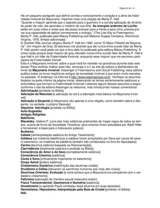 138

Há um pequeno parágrafo que define correta e concisamente o coração e a alma da fraternidade invisível da Maçonaria. Vejamos mais uma citação de Manly P. Hall:
"Quando o maçom aprende que o segredo para o guerreiro é a correta aplicação do dínamo
do poder da vida, ele aprendeu o mistério de sua Arte. As energias ardentes de Lúcifer
estão em suas mãos e antes que ele possa avançar para a frente e para cima, precisa provar sua capacidade de aplicar corretamente a energia." [The Lost Key to Freemasonry,
Manly P. Hall, publicado pela Macoy Publishing and Masonic Supply Company, Richmond,
Virgínia, 1976, ênfase adicionada]
O Scottish Rite Journal, elogiou Manly P. Hall em 1990, como "O Maior Filósofo da Maçonaria". Um maçom de Grau 32 escreveu-me dizendo que ele nunca tinha ouvido falar de Manly
P. Hall; porém você pode ver que o livro dele foi publicado pela editora Macoy Publishing. A
única razão porque esse maçom de grau elevado nunca tinha ouvido falar de Manly P. Hall é
que Hall é um líder da Fraternidade Invisível, enquanto esse maçom que me escreveu participava da Fraternidade Visível!
Esta é a Maçonaria invisível, sobre a qual você foi mantido na ignorância durante todo este
tempo! Para verificar melhor esse fato, encorajo-o a ir ao site da editora e distribuidora de
livros da Maçonaria invisível, Kessinger´s Freemasonry and Occult Publishing; essa editora
publica todos os livros maçônicos antigos da sociedade invisível e que eram muito secretos
no passado. O endereço na Internet é http://www.kessingerpub.com/. Verifique os assuntos
listados na parte inferior da página inicial, observando os temas extremamente satânicos e
anticristãos que formam a Fraternidade Invisível! Listamos alguns desses assuntos a seguir,
conforme o site da editora Kessinger os relaciona, mas introduzindo nossos comentários:
Adivinhação [proibida na Bíblia];
Adoração da Natureza [a adoração ao sol é a adoração mais básica na Maçonaria invisível];
Adoração à Serpente [a Maçonaria não apenas é uma religião, como também adora a Serpente, na verdade, o próprio Satanás];
Alquimia; Astrologia [proibida na Bíblia];
Auto-Sugestão;
Antigas Religiões;
Babilônia;
Blavatsky, Helena P. [uma das mais satânicas praticantes de magia negra de todos os tempos, autora de livros da Sociedade Teosófica; seus ensinos foram estudados por Adolf Hitler
e forneceram a base para o holocausto judaico];
Budismo;
Cabala [reinterpretação satânica do Antigo Testamento];
Caldeus [os mistérios babilônicos e caldeus foram aniquilados por Deus por causa do severo satanismo; os mistérios de babilônia também são condenados no livro do Apocalipse];
Carma [doutrina satânica baseada na Reencarnação];
Clarividência [totalmente satânica e proibida na Bíblia];
Consciência do Amor e do Sexo [completamente satânica];
Consciência Cósmica [satânica];
Cores e Sons [criticamente importante no satanismo];
Corpo Astral [prática satânica];
Cristianismo Esotérico [redefinição das doutrinas cristãs];
Druidismo e Celtas [elevaram os sacrifícios humanos aos mais alto níveis];
Doutrinas Orientais; Evolução [e você achava que a Maçonaria era compatível com o verdadeiro cristanismo];
Falicismo [adoração do membro sexual masculino ereto!];
Física Transcendental; Geomancia e Gematria [satânica];
Gnosticismo [o apóstolo Paulo combateu essa doutrina em suas epístolas];
Hermetismo; Hipnotismo; Interpretação pela Bola de Cristal [proibida na Bíblia];
Islã;

 