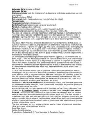 138

Leitura da Sorte [proibida na Bíblia];
Leitura de Cartas;
Misticismo Cristão [este é o "cristianismo" da Maçonaria, onde todas as doutrinas são reinterpretadas];
Magia [proibida na Bíblia];
Quiromancia [adivinhação satânica por meio da leitura das mãos];
Reencarnação;
Rosacruzismo [totalmente satânico];
Santo Graal [alegoria satânica para preparar o Anticristo];
Tarô [adivinhação proibida na Bíblia];
Telepatia [comunicação satânica sem o uso de linguagem audível];
Zoroastrismo [seita satânica destruída por Deus no Antigo Testamento].
Aqui está é o coração e a alma da fraternidade interna e invisível. A parte absolutamente
mais negra desse coração é o falicismo, a adoração do órgão sexual masculino ereto. O
obelisco é o principal símbolo dessa adoração, e é a razão por que vemos obeliscos por
toda a parte associados com a Maçonaria! Já é hora de deixar de ser enganado, você não
acha?
Veja o que Albert Pike disse a respeito dos obeliscos: "Daí a importância do falo, ou de seu
substituto inofensivo, o obelisco, erguido como um emblema da ressurreição pelo túmulo da
Deidade enterrada...." [Moral and Dogma, pg 393] Agora, você sabe qual é a explicação para
os obeliscos nos túmulos dos maçons, pois é "um emblema da ressurreição da Deidade enterrada"; o maçom que faz parte da sociedade invisível acredita que está se transformando
em um deus ao longo de sua vida, de modo que o obelisco em seu túmulo é simplesmente a
manifestação visível dessa crença.
Os obeliscos foram criados originalmente pelos Mistérios Egípcios, e são mencionados na
Bíblia. Veja: "...o rei Jeú disse aos guardas e aos capitães: Entrai, feri-os, que nenhum escape. Feriram-nos ao fio da espada; e os da guarda e os capitães os lançaram fora e penetraram no mais interior da casa de Baal, e tiraram as colunas que estavam na casa de Baal, e
as queimaram. Também quebraram a própria coluna de Baal, e derrubaram a casa de Baal,
e a transformaram em latrinas até o dia de hoje. Assim exterminou Jeú de Israel a Baal." [2
Reis 10:25-28]
O Deus Todo-Poderoso ordenou que os obeliscos satânicos fossem queimados, mas somente após o rei Jeú executar os adoradores do obelisco, também conhecidos como adoradores de Baal. Assim, a Maçonaria invisível dedica-se à adoração aos obeliscos, que foi punida por Deus com a pena de morte. Tenha isso em mente na próxima vez que você contemplar o obelisco no Parque do Ibirapuera, em São Paulo, ou qualquer outro, como na cidade de Washington, ou na Praça de São Pedro, em Roma!
Finalmente, a adoração à serpente leva diretamente ao Inferno, pois Satanás é quem está
por trás dessa forma de adoração. Esa é a fraternidade invisível da Maçonaria e aposto que
você nunca soube que ela existia.
Agora que você sabe tudo isso, encorajo-o a ler os artigos da The Cutting Edge nesta categoria no site A Espada do Espírito, entendendo que eles tratam da organização interna
invisível. Lembre disto: não queremos ficar batendo boca com ninguém, este site não tem
salas de bate-papo, nem estou tentando ganhá-lo para o nosso lado. Sua alma preciosa é
que está em jogo aqui; você está participando na mais maligna e enganosa organização que
existe no mundo. Sua participação na fraternidade visível dá aos demônios o direito legal de
afligi-lo, e causar grandes sofrimentos e tristezas, mesmo que você seja totalmente ignorante sobre a fraternidade interna.
Sua alma eterna está em jogo; separe um tempo para ler nossos artigos com a maior atenção e tendo seus '
olhos espirituais'
abertos.
David Bay, diretor
Cutting Edge Ministeries
Traduzido por Sebastião R D P dos Santos de "A Espada do Espírito

 