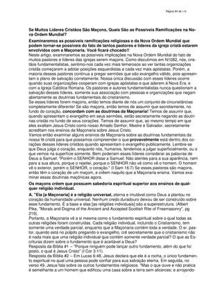 138

Se Muitos Líderes Cristãos São Maçons, Quais São as Possíveis Ramificações na Nova Ordem Mundial?
Examinaremos as possíveis ramificações religiosas e da Nova Ordem Mundial que
podem tornar-se possíveis do fato de tantos pastores e líderes da igreja cristã estarem
envolvidos com a Maçonaria. Você ficará chocado!!
Neste artigo, examinaremos as possíveis implicações na Nova Ordem Mundial do fato de
muitos pastores e líderes das igrejas serem maçons. Como discutimos em N1082, nós, cristãos fundamentalistas, sentimo-nos cada vez mais temerosos ao ver tantas organizações
cristãs começarem a adotar posições esquerdistas e cada vez mais apóstatas. Porém, a
maioria desses pastores continua a pregar sermões que são evangelho válido, pois apresentam o plano de salvação corretamente. Nossa única discussão com esses líderes ocorre
quando suas organizações cooperam com igrejas apóstatas e que aderem à Nova Era, e
com a Igreja Católica Romana. Os pastores e autores fundamentalistas nunca questionam a
salvação desses líderes, somente sua associação com pessoas e organizações que negam
abertamente as doutrinas fundamentais do cristianismo.
Se esses líderes forem maçons, então temos diante de nós um conjunto de circunstâncias
completamente diferente! Se são maçons, então temos de assumir que secretamente, no
fundo do coração, concordam com as doutrinas da Maçonaria! Temos de assumir que,
quando apresentam o evangelho em seus sermões, estão secretamente negando as doutrinas cristãs no fundo de seus corações. Temos de assumir que, ao mesmo tempo em que
eles exaltam Jesus Cristo como nosso Amado Senhor, Mestre e Salvador, secretamente
acreditam nos ensinos da Maçonaria sobre Jesus Cristo.
Vamos então examinar alguns ensinos da Maçonaria sobre as doutrinas fundamentais da
nossa fé cristã para que possamos compreender o que provavelmente está dentro dos corações desses líderes cristãos quando apresentam o evangelho publicamente. Lembre-se
que Deus julga o coração, enquanto nós, humanos, tendemos a julgar superficialmente, ou o
que vemos na superfície somente. Bem poderiam esses líderes considerar as palavras de
Deus a Samuel: "Porém o SENHOR disse a Samuel: Não atentes para a sua aparência, nem
para a sua altura, porque o rejeitei, porque o SENHOR não vê como vê o homem. O homem
vê o exterior, porém o SENHOR, o coração." (I Sam 16:7) Se esses pastores são maçons,
então têm o coração de um maçom, e crêem naquilo que a Maçonaria ensina. Vamos examinar essas doutrinas maçônicas agora.
Os maçons crêem que possuem sabedoria espiritual superior aos ensinos de qualquer religião individual.
A. "Ela [a Maçonaria] é a religião universal, eterna e imutável como Deus a plantou no
coração da humanidade universal. Nenhum credo duradouro deixou de ser construído sobre
esse fundamento. É a base e elas [as religiões individuais] são a superestrutura. (Albert
Pike, "Morals and Dogma of the Ancient and Accepted Scottish Rite of Freemasonry", pg
219).
Portanto, a Maçonaria vê a si mesma como o fundamento espiritual sobre o qual todas as
outras religiões foram construídas. Cada religião individual, incluindo o Cristianismo, tem
somente uma verdade parcial, enquanto que a Maçonaria contém toda a verdade. O sr. pastor, quando está no púlpito pregando o evangelho, crê secretamente que o cristianismo não
é nada mais que uma religião individual que contém somente verdade parcial? O que as Escrituras dizem sobre o fundamento que é aceitável a Deus?
Resposta da Bíblia #1 -- "Porque ninguém pode lançar outro fundamento, além do que foi
posto, o qual é Jesus Cristo" (I Cor 3:11).
Resposta da Bíblia #2 -- Em Lucas 6:48, Jesus declara que ele é a rocha, o único fundamento espiritual no qual uma pessoa pode confiar para sua salvação eterna. Em seguida, no
verso 49, Jesus fala sobre os outros fundamentos religiosos. "Mas o que ouve e não pratica
é semelhante a um homem que edificou uma casa sobre a terra sem alicerces; e arrojando-

 