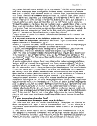 138

Maçonaria é verdadeiramente a religião global do Anticristo. Como Pike ensina que ela antecede todas as religiões, e tem sua origem no início dos tempos, assumimos que ele quer
dizer que a Maçonaria existe desde os tempos do Jardim do Éden, onde vemos exatamente
esse tipo de "adoração a si mesmo" sendo ensinada. No Jardim do Éden, vemos Satanás
falando por meio da serpente a Eva, incentivando-a a comer do fruto da Árvore do Conhecimento, embora Deus tenha proibido comer do fruto. Satanás disse a Eva que, após comer o
fruto, ela se tornaria como Deus, conhecendo o bem e o mal. Vamos rever a Escrituras.
"Porque Deus sabe que no dia que dele [do fruto] comerdes se vos abrirão os olhos e, como
Deus, sereis conhecedores do bem e do mal." (Gên 3:5). Em outras palavras, Satanás estava ensinando Eva a mesma mentira que está sendo ensinada na Maçonaria e na religião da
Nova Era, que essa pessoa tem um "deus" dentro dela e que tudo o que precisa fazer é
"descobrir" isso por meio da meditação e das práticas do ocultismo!!
Portanto, como o sr. pastor é um maçom, realmente acredita nessa mentira que cada pessoa é como um deus!!
D. A Maçonaria ensina que a "moralidade da Maçonaria" é a "moralidade de todos os
outros credos da antiguidade". (Albert Pike, "Morals and Dogma do the Ancient and Accepted Scottish Rite of Freemasonry", pg 541.
Portanto, a Maçonaria coloca seu selo de aprovação nas muitas práticas das religiões pagãs
antigas, como a prostituição nos templos e o sacrifício de crianças!!
Sr. pastor, enquanto prega moralidade bíblica para nós "pobres massas", está realmente
acreditando na "moralidade de todos os credos" das religiões pagãs antigas?
Albert Pike então afirma essa verdade enfaticamente para que ninguém deixe de compreendê-la. Nos ensinos para o Vigésimo Oitavo Grau, ele diz, "A Maçonaria é idêntica aos Antigos Mistérios". (Albert Pike, "Morals and Dogma of the Ancient and Accepted Scottish Rite of
Freemasonry", pg 624.)
Sr. pastor, está ciente do fato que Deus trouxe julgamente a cada uma dessas religiões de
"Antigos Mistérios", matando fisicamente cada uma delas e seus seguidores? Está ciente
que Deus advertiu o povo de Israel, "Quando entrares na terra que o SENHOR teu Deus te
der, não aprenderás a fazer conforme as abominações daqueles povos. Não se achará entre
ti quem faça passar pelo fogo o seu filho ou a sua filha, nem adivinhador, nem prognosticador, nem agoureiro, nem feiticeiro; nem encantador, nem necromante, nem mágico, nem
quem consulte os mortos; pois todo aquele que faz tal cousa é abominação ao SENHOR; e
por estas abominações o SENHOR os lança de diante de ti." [Deut 18:9-12]
A Maçonaria ensina e incentiva TODAS essas práticas "abomináveis" proibidas, como demonstramos nos artigos N1084, N1085 e N1086 [disponíveis no site da Cutting Edge somente] que tratam da literatura recomendada para os maçons. Sr. pastor, quando está pregando
para sua congregação, tem esse ensino da Maçonaria em mente, que é perfeitamente válido
praticar a feitiçaria, consultar um médium espírita, praticar sacrifícios humanos ou usar técnicas de adivinhação. Como o sr. é um maçom, podemos concluir que o pensa exatamente
assim. É esta a razão pela qual a Maçonaria precisou ser muito secreta durante todos estes
anos? É claro que sim!! Quando você revisar a lista de livros que são recomendados aos
maçons, verá todas essas abominações e práticas proibidas, com a exceção do sacrifício
humano.
E. O que a Maçonaria ensina sobre Deus?
1. "...Satanás não é um deus negro, mas a negação de Deus...
Para os iniciados, isso não é uma pessoa, mas uma Força, criada para o bem, mas que pode ser usada para o mal." Agora, a verdade finalmente veio à tona!! Com esta afirmação, a
Maçonaria se identifica como ocultista e do Anticristo! Vamos examiná-la em suas partes
componentes.
a) Tanto Satanás e Deus não são pessoas, mas Forças. Deus revela em Daniel 11:38, no
meio das profecias referentes ao Anticristo: "Mas em seu lugar honrará o deus das fortalezas" O Anticristo não honrará ao Deus Verdadeiro, mas ao deus das fortalezas [das forças]!!
Portanto, Pike rotula a Maçonaria como sendo do Anticristo com a declaração acima.

 