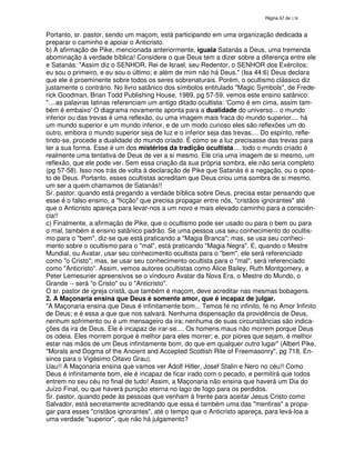 138

Portanto, sr. pastor, sendo um maçom, está participando em uma organização dedicada a
preparar o caminho e apoiar o Anticristo.
b) A afirmação de Pike, mencionada anteriormente, iguala Satanás a Deus, uma tremenda
abominação à verdade bíblica! Considere o que Deus tem a dizer sobre a diferença entre ele
e Satanás: "Assim diz o SENHOR, Rei de Israel, seu Redentor, o SENHOR dos Exércitos;
eu sou o primeiro, e eu sou o último; e além de mim não há Deus." (Isa 44:6) Deus declara
que ele é proeminente sobre todos os seres sobrenaturais. Porém, o ocultismo clássico diz
justamente o contrário. No livro satânico dos símbolos entitulado "Magic Symbols", de Frederick Goodman, Brian Todd Publishing House, 1989, pg 57-59, vemos este ensino satânico:
"....as palavras latinas referenciam um antigo ditado ocultista: '
Como é em cima, assim também é embaixo' diagrama novamente aponta para a dualidade do universo... o mundo
O
inferior ou das trevas é uma reflexão, ou uma imagem mais fraca do mundo superior.... há
um mundo superior e um mundo inferior, e de um modo curioso eles são reflexões um do
outro, embora o mundo superior seja de luz e o inferior seja das trevas.... Do espírito, refletindo-se, procede a dualidade do mundo criado. É como se a luz precisasse das trevas para
ter a sua forma. Esse é um dos mistérios da tradição ocultista.... todo o mundo criado é
realmente uma tentativa de Deus de ver a si mesmo. Ele cria uma imagem de si mesmo, um
reflexão, que ele pode ver. Sem essa criação da sua própria sombra, ele não seria completo
(pg 57-58). Isso nos trás de volta à declaração de Pike que Satanás é a negação, ou o oposto de Deus. Portanto, esses ocultistas acreditam que Deus criou uma sombra de si mesmo,
um ser a quem chamamos de Satanás!!
Sr. pastor, quando está pregando a verdade bíblica sobre Deus, precisa estar pensando que
esse é o falso ensino, a "ficção" que precisa propagar entre nós, "cristãos ignorantes" até
que o Anticristo apareça para levar-nos a um novo e mais elevado caminho para a consciência!!
c) Finalmente, a afirmação de Pike, que o ocultismo pode ser usado ou para o bem ou para
o mal, também é ensino satânico padrão. Se uma pessoa usa seu conhecimento do ocultismo para o "bem", diz-se que está praticando a "Magia Branca"; mas, se usa seu conhecimento sobre o ocultismo para o "mal", está praticando "Magia Negra". E, quando o Mestre
Mundial, ou Avatar, usar seu conhecimento ocultista para o "bem", ele será referenciado
como "o Cristo"; mas, se usar seu conhecimento ocultista para o "mal", será referenciado
como "Anticristo". Assim, vemos autores ocultistas como Alice Bailey, Ruth Montgomery, e
Peter Lemesurier apreensivos se o vindouro Avatar da Nova Era, o Mestre do Mundo, o
Grande -- será "o Cristo" ou o "Anticristo".
O sr. pastor de igreja cristã, que também é maçom, deve acreditar nas mesmas bobagens.
2. A Maçonaria ensina que Deus é somente amor, que é incapaz de julgar.
"A Maçonaria ensina que Deus é infinitamente bom... Temos fé no infinito, fé no Amor Infinito
de Deus; e é essa a que que nos salvará. Nenhuma dispensação da providência de Deus,
nenhum sofrimento ou é um mensageiro da ira; nenhuma de suas circunstâncias são indicações da ira de Deus. Ele é incapaz de irar-se.... Os homens maus não morrem porque Deus
os odeia. Eles morrem porque é melhor para eles morrer; e, por piores que sejam, é melhor
estar nas mãos de um Deus infinitamente bom, do que em qualquer outro lugar" (Albert Pike,
"Morals and Dogma of the Ancient and Accepted Scottish Rite of Freemasonry", pg 718, Ensinos para o Vigésimo Oitavo Grau).
Uau!! A Maçonaria ensina que vamos ver Adolf Hitler, Josef Stalin e Nero no céu!! Como
Deus é infinitamente bom, ele é incapaz de ficar irado com o pecado, e permitirá que todos
entrem no seu céu no final de tudo! Assim, a Maçonaria não ensina que haverá um Dia do
Juízo Final, ou que haverá punição eterna no lago de fogo para os perdidos.
Sr. pastor, quando pede às pessoas que venham à frente para aceitar Jesus Cristo como
Salvador, está secretamente acreditando que essa é também uma das "mentiras" a propagar para esses "cristãos ignorantes", até o tempo que o Anticristo apareça, para levá-loa a
uma verdade "superior", que não há julgamento?

 