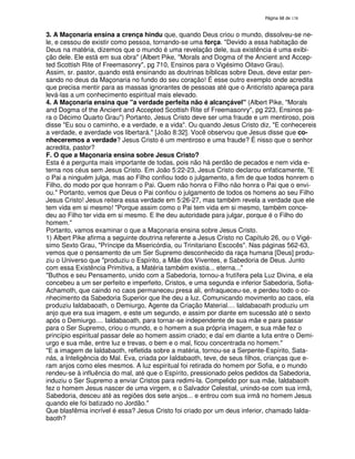 138

3. A Maçonaria ensina a crença hindu que, quando Deus criou o mundo, dissolveu-se nele, e cessou de existir como pessoa, tornando-se uma força. "Devido a essa habitação de
Deus na matéria, dizemos que o mundo é uma revelação dele, sua existência é uma exibição dele. Ele está em sua obra" (Albert Pike, "Morals and Dogma of the Ancient and Accepted Scottish Rite of Freemasonry", pg 710, Ensinos para o Vigésimo Oitavo Grau).
Assim, sr. pastor, quando está ensinando as doutrinas bíblicas sobre Deus, deve estar pensando no deus da Maçonaria no fundo do seu coração! É esse outro exemplo onde acredita
que precisa mentir para as massas ignorantes de pessoas até que o Anticristo apareça para
levá-las a um conhecimento espiritual mais elevado.
4. A Maçonaria ensina que "a verdade perfeita não é alcançável" (Albert Pike, "Morals
and Dogma of the Ancient and Accepted Scottish Rite of Freemasonry", pg 223, Ensinos para o Décimo Quarto Grau") Portanto, Jesus Cristo deve ser uma fraude e um mentiroso, pois
disse "Eu sou o caminho, e a verdade, e a vida". Ou quando Jesus Cristo diz, "E conhecereis
a verdade, e averdade vos libertará." [João 8:32]. Você observou que Jesus disse que conheceremos a verdade? Jesus Cristo é um mentiroso e uma fraude? É nisso que o senhor
acredita, pastor?
F. O que a Maçonaria ensina sobre Jesus Cristo?
Esta é a pergunta mais importante de todas, pois não há perdão de pecados e nem vida eterna nos céus sem Jesus Cristo. Em João 5:22-23, Jesus Cristo declarou enfaticamente, "E
o Pai a ninguém julga, mas ao Filho confiou todo o julgamento, a fim de que todos honrem o
Filho, do modo por que honram o Pai. Quem não honra o Filho não honra o Pai que o enviou." Portanto, vemos que Deus o Pai confiou o julgamento de todos os homens ao seu Filho
Jesus Cristo! Jesus reitera essa verdade em 5:26-27, mas também revela a verdade que ele
tem vida em si mesmo! "Porque assim como o Pai tem vida em si mesmo, também concedeu ao Filho ter vida em si mesmo. E lhe deu autoridade para julgar, porque é o Filho do
homem."
Portanto, vamos examinar o que a Maçonaria ensina sobre Jesus Cristo.
1) Albert Pike afirma a seguinte doutrina referente a Jesus Cristo no Capítulo 26, ou o Vigésimo Sexto Grau, "Príncipe da Misericórdia, ou Trinitariano Escocês". Nas páginas 562-63,
vemos que o pensamento de um Ser Supremo desconhecido da raça humana [Deus] produziu o Universo que "produziu o Espírito, a Mãe dos Viventes, e Sabedoria de Deus. Junto
com essa Existência Primitiva, a Matéria também existia... eterna..."
"Buthos e seu Pensamento, unido com a Sabedoria, tornou-a frutífera pela Luz Divina, e ela
concebeu a um ser perfeito e imperfeito, Cristos, e uma segunda e inferior Sabedoria, SofiaAchamoth, que caindo no caos permaneceu presa ali, enfraqueceu-se, e perdeu todo o conhecimento da Sabedoria Superior que lhe deu a luz. Comunicando movimento ao caos, ela
produziu Ialdabaoath, o Demiurgo, Agente da Criação Material.... Ialdabaoath produziu um
anjo que era sua imagem, e este um segundo, e assim por diante em sucessão até o sexto
após o Demiurgo.... Ialdabaoath, para tornar-se independente de sua mãe e para passar
para o Ser Supremo, criou o mundo, e o homem a sua própria imagem, e sua mãe fez o
princípio espiritual passar dele ao homem assim criado; e daí em diante a luta entre o Demiurgo e sua mãe, entre luz e trevas, o bem e o mal, ficou concentrada no homem."
"E a imagem de Ialdabaoth, refletida sobre a matéria, tornou-se a Serpente-Espírito, Satanás, a Inteligência do Mal. Eva, criada por Ialdabaoth, teve, de seus filhos, crianças que eram anjos como eles mesmos. A luz espiritual foi retirada do homem por Sofia, e o mundo
rendeu-se à influência do mal, até que o Espírito, pressionado pelos pedidos da Sabedoria,
induziu o Ser Supremo a enviar Cristos para redimi-la. Compelido por sua mãe, Ialdabaoth
fez o homem Jesus nascer de uma virgem, e o Salvador Celestial, unindo-se com sua irmã,
Sabedoria, desceu até as regiões dos sete anjos... e entrou com sua irmã no homem Jesus
quando ele foi batizado no Jordão."
Que blasfêmia incrível é essa? Jesus Cristo foi criado por um deus inferior, chamado Ialdabaoth?

 