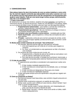 138

3 - CONHECENDO MAIS
Este esboço básico lhe dará informações de como as seitas trabalham e como evitálas. Se você tem alguém conhecido que está perdido numa seita, é preciso orar e pedir ao Senhor que tire essa pessoa de lá e lhe dê a perspicácia e as ferramentas para
ajudá-lo neste trabalho. Pode ser uma tarefa longa e árdua, porque, definitivamente,
este não é um ministério fácil.
1. O que é uma seita?
A. Geralmente é um grupo não-ortodoxo, esotérico (do grego esoterikós, que significa conhecimento secreto, ao alcance de poucos). Podem ter uma devoção a uma pessoa, objeto,
ou a um conjunto de idéias novas. As seitas costumam fazer uso das seguintes práticas:
1. Freqüentemente isolacionistas – para facilitar o controle dos membros fisicamente, intelectualmente, financeiramente e emocionalmente.
2. Freqüentemente apocalípticas - dão aos membros um enfoque no futuro e
um propósito filosófico para evitar o apocalipse.
3. Fornecem uma nova filosofia e novos ensinos – revelados pelo seu líder.
4. Fazem doutrinação - para evangelismo e reforço das convicções de culto e
seus padrões.
5. Privação – quebrando a rotina do sono normal e privação de comida, combinados com a doutrinação repetida (condicionamento), para converter o candidato a membro.
B. Muitas seitas contém sistemas de convicção "não-verificáveis".
1. Por exemplo, algumas ensinam algo que não pode ser verificado:
1. Uma nave espacial que vem atrás de um cometa, para resgatar os
membros.
2. Ou, Deus, um extraterrestre ou anjo apareceram ao líder e lhe deram
uma revelação
2. Os membros são anjos vindos de outro mundo, etc.
1. Freqüentemente, a filosofia da seita só faz sentido se você adotar o conjunto de valores e definições que ela ensina.
2. Com este tipo de convicção, a verdade fica inverificável, interiorizada, e
facilmente manipulada pelos sistemas filosóficos de seu(s) inventor(es).
C. O Líder de uma Seita:
1. É freqüentemente carismático e considerado muito especial por razões variadas:
1. O líder recebeu revelação especial de Deus.
2. O líder reivindica ser a encarnação de uma deidade, anjo, ou mensageiro especial.
3. O líder reivindica ser designado por Deus para uma missão
4. O líder reivindica ter habilidades especiais
2. O líder está quase sempre acima de repreensão e não pode ser negado nem
contradito.
D. Como se comportam as Seitas?
1. Normalmente buscam fazer boas obras, caso contrário ninguém procuraria entrar para elas.
2. Parecem boas moralmente e possuem um padrão de ensino ético.
3. Muitas vezes, quando usam a Bíblia em seus ensinos, utilizam também "escrituras" ou livros complementares.
1. A Bíblia, quando usada, é sempre distorcida, com interpretações próprias, que vão de encontro à filosofia da seita.
2. Muitas seitas "recrutam" o Senhor Jesus como sendo um deles, redefinindo-o adequadamente.

 