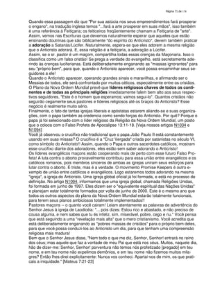 138

Quando essa passagem diz que "Por sua astúcia nos seus empreendimentos fará prosperar
o engano", na tradução inglesa temos "...fará a arte prosperar em suas mãos", isso também
é uma referência à Feitiçaria; os feiticeiros freqüentemente chamam a Feitiçaria de "arte".
Assim, vemos nas Escrituras que devemos naturalmente esperar que aqueles que estão
ensinando doutrinas que são biblicamente "do espírito do Anticristo", devem também praticar
a adoração a Satanás/Lúcifer. Naturalmente, espera-se que eles adorem a mesma religião
que o Anticristo adorará. E, essa religião é a feitiçaria, a adoração a Lúcifer.
Assim, se o sr. pastor é um maçom, compartilha todas essas crenças da Maçonaria. Isso o
classifica como um falso cristão! Se prega a verdade do evangelho, está secretamente aderindo às crenças luciferianas. Está deliberadamente enganando as "massas ignorantes" para
seu "próprio bem", para que, quando o Anticristo aparecer, você possa encaminhar seus seguidores a ele!
Quando o Anticristo aparecer, operando grandes sinais e maravilhas, e afirmando ser o
Messias de todos, ele será confrontado por muitos céticos, especialmente entre os cristãos.
O Plano da Nova Ordem Mundial prevê que líderes religiosos chaves de todos os continentes e de todas as principais religiões imediatamente falem bem alto aos seus respectivos seguidores, "Este é o homem que esperamos; vamos segui-lo". Quantos cristãos não
seguirão cegamente seus pastores e líderes religiosos até os braços do Anticristo? Esse
negócio é realmente muito sério.
Finalmente, o fato de tantas igrejas liberais e apóstatas estarem aliando-se e suas organizações, com o papa também as credencia como sendo forças do Anticristo. Por quê? Porque o
papa já foi selecionado com o líder religioso da Religião da Nova Ordem Mundial, um posto
que o coloca com o Falso Profeta de Apocalipse 13:11-18. [Veja nossos artigos N1034 e
N1094]
Você já observou o crucifixo não-tradicional que o papa João Paulo II está constantemente
usando em suas missas? O crucifixo é a "Cruz Vergada" criada por satanistas no século VI,
como símbolo do Anticristo!! Assim, quando o Papa e outros sacerdotes católicos, mostram
esse crucifixo diante dos adoradores, eles estão sem saber adorando o Anticristo!
Os líderes evangélicos maçons estão cooperando mais de perto com esse futuro Falso Profeta! A luta contra o aborto provavelmente contribuiu para essa união entre evangélicos e os
católicos romanos, pois membros sinceros de ambas as igrejas uniram seus esforços para
lutar contra o aborto. É triste, mas é a verdade. O movimento Promise Keepers é outro exemplo de união entre católicos e evangélicos. Logo estaremos todos adorando na mesma
"igreja", a igreja do Anticristo. Uma igreja global oficial já foi formada, e está no processo de
definição. No artigo N1094, informamos que uma igreja global, chamada Religiões Unidas,
foi formada em junho de 1997. Eles dizem ser o "equivalente espiritual das Nações Unidas"
e planejam estar totalmente formados por volta de junho de 2000. Este é o mesmo ano que
todos os outros aspectos do plano da Nova Ordem Mundial estarão totalmente funcionais,
para terem seus planos ambiciosos totalmente implementados!!
Pastores maçons -- o quanto você cairam! Leiam atentamente as palavras de advertência do
Senhor Jesus à igreja de Laodicéia: "... pois dizes: Estou rico e abastado, e não preciso de
cousa alguma, e nem sabes que tu és infeliz, sim, miserável, pobre, cego e nu." Você pensa
que está seguindo a uma "revelação mais alta" que o mero cristianismo. Você acredita que
está deliberadamente enganando as "pobres massas de cristãos" para o próprio bem deles,
para que você possa conduzi-los ao Anticristo um dia, para que tenham uma compreensão
religiosa mais madura!
Bem que o Senhor Jesus disse, "Nem todo o que me diz, Senhor, Senhor! entrará no reino
dos céus; mas aquele que faz a vontade de meu Pai que está nos céus. Muitos, naquele dia,
hão de dizer-me: Senhor, Senhor! porventura não temos nós profetizado [pregado] em teu
nome, e em teu nome não expelimos demônios, e em teu nome não fizemos muitos milagres? Então lhes direi explicitamente: Nunca vos conheci. Apartai-vos de mim, os que praticais a iniquidade." [Mateus 7:21-23]

 