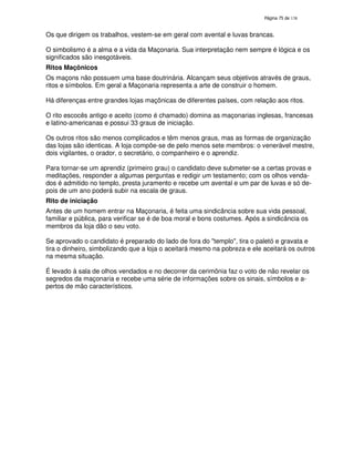 138

Os que dirigem os trabalhos, vestem-se em geral com avental e luvas brancas.
O simbolismo é a alma e a vida da Maçonaria. Sua interpretação nem sempre é lógica e os
significados são inesgotáveis.
Ritos Maçônicos
Os maçons não possuem uma base doutrinária. Alcançam seus objetivos através de graus,
ritos e símbolos. Em geral a Maçonaria representa a arte de construir o homem.
Há diferenças entre grandes lojas maçônicas de diferentes países, com relação aos ritos.
O rito escocês antigo e aceito (como é chamado) domina as maçonarias inglesas, francesas
e latino-americanas e possui 33 graus de iniciação.
Os outros ritos são menos complicados e têm menos graus, mas as formas de organização
das lojas são identicas. A loja compõe-se de pelo menos sete membros: o venerável mestre,
dois vigilantes, o orador, o secretário, o companheiro e o aprendiz.
Para tornar-se um aprendiz (primeiro grau) o candidato deve submeter-se a certas provas e
meditações, responder a algumas perguntas e redigir um testamento; com os olhos vendados é admitido no templo, presta juramento e recebe um avental e um par de luvas e só depois de um ano poderá subir na escala de graus.
Rito de iniciação
Antes de um homem entrar na Maçonaria, é feita uma sindicância sobre sua vida pessoal,
familiar e pública, para verificar se é de boa moral e bons costumes. Após a sindicância os
membros da loja dão o seu voto.
Se aprovado o candidato é preparado do lado de fora do "templo", tira o paletó e gravata e
tira o dinheiro, simbolizando que a loja o aceitará mesmo na pobreza e ele aceitará os outros
na mesma situação.
É levado à sala de olhos vendados e no decorrer da cerimônia faz o voto de não revelar os
segredos da maçonaria e recebe uma série de informações sobre os sinais, símbolos e apertos de mão característicos.

 
