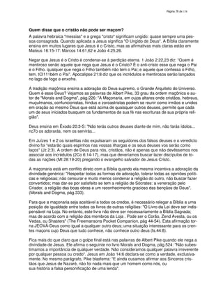 138

Quem disse que o cristão não pode ser maçom?
A palavra hebraica "messias" e a grega "cristo" significam ungido: quase sempre uma pessoa consagrada. Quando aplicada a Jesus significa "O Ungido de Deus". A Bíblia claramente
ensina em muitos lugares que Jesus é o Cristo, mas as afirmativas mais claras estão em
Mateus 16:15-17: Marcos 14:61,62 e João 4:25,26.
Negar que Jesus é o Cristo é condenar-se à perdição eterna. 1 João 2:22,23 diz: "Quem é
mentiroso senão aquele que nega que Jesus é o Cristo? É o anti-cristo esse que nega o Pai
e o Filho. qualquer que nega o Filho também não tem o Pai; e aquele que confessa o Filho,
tem. tCI111bém o Pai". Apocalipse 21:8 diz que os incrédulos e mentirosos serão lançados
no lago de fogo e enxofre.
A tradição maçônica ensina a adoração do Deus supremo, o Grande Arquiteto do Universo.
Quem é esse Deus? Vejamos as palavras de Albert Pike, 33 grau da ordem maçônica e autor de "Morals and Dogma", pág.226: "A Maçonaria, em cujos altares onde cristãos, hebreus,
muçulmanos, confuncionistas, hindus e zoroastristas podem se reunir como irmãos e unidos
em oração ao mesmo Deus que está acima de quaisquer outros deuses, permite que cada
um de seus iniciados busquem os fundamentos de sua fé nas escrituras de sua própria religião".
Deus ensina em Êxodo 20:3-S: "Não terás outros deuses diante de mim, não farás ídolos...
nc7o os adorarás, nem os servirás...
Em Juízes 1 e 2 os israelitas não expulsaram os seguidores dos falsos deuses e o veredicto
divino foi "estarão quais espinhos nas vossas ilhargas e os seus deuses vos serão como
laços" (Jz 2:3). A ordem de Deus para nós, cristãos, não é apenas que não devêssemos nos
associar aos incrédulos (2Co 6:14-17), mas que deveríamos buscar lazer discípulos de todas as nações (Mt 28:19-20) pregando o evangelho salvador de Jesus Cristo.
A maçonaria está em conflito direto com a Bíblia quando ela mesma incentiva a adoração da
divindade genérica: "Respeitar todas as formas de adoração, tolerar todas as opiniões políticas e religiosas; não censurar e muito menos condenar a religião do outro, não buscar fazer
convertidos; mas dar-se por satisfeito se tem a religião de Sócrates: a veneração pelo
Criador, a religião das boas obras e um reconhecimento gracioso das bençãos de Deus".
(Morals and Dogma, pág.333).
Para que a maçonaria seja aceitável a todos os credos, é necessário relegar a Bíblia a uma
posição de igualdade entre todos os livros de outras religiões: "O Livro da Lei deve ser indispensável na Loja. No entanto, este livro não deve ser necessariamente a Bíblia Sagrada;
mas de acordo com a religião dos membros da Loja . Pode ser o Corão, Zend Avesta, ou os
Vedas, ou Shasters" (The Freemansons Pocket Companion, pág 44-54). Esta afirmação torna JEOVÁ-Deus como igual a qualquer outro deus; uma situação interessante para os crentes maçons cujo Deus que tudo conhece, não conhece outro deus (Is.44:8).
Fica mais do que claro que o golpe final está nas palavras de Albert Pike quando ele nega a
divindade de Jesus. Ele afirma o seguinte no livro Morals and Dogma, pág.524: "Não subestimamos a importância de qualquer verdade. Não consideramos qualquer palavra irreverente
por qualquer pessoa ou credo". Jesus em João 14:6 declara-se como a verdade, exclusivamente. No mesmo parágrafo, Pike blasfema: "E ainda ousamos afirmar aos Sinceros cristãos que Jesus de Nazaré, não foi nada mais que um homem como nós, ou
sua história a falsa personificação de uma lenda".

 
