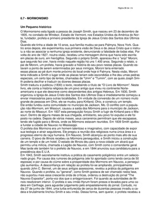 138

6.7 - MORMONISMO
Um Pequeno histórico
O Mormonismo esta ligado a pessoa de Joseph Simith, que nasceu em 23 de dezembro de
1805, no condado de Windsor, Estado de Vermont, nos Estados Unidos da América do Norte, fundador, profeta e primeiro presidente da Igreja de Jesus Cristo dos Santos dos Últimos
Dias.
Quando ele tinha a idade de 10 anos, sua família mudou-se para Palmyra, Nova York. Quatro anos depois, ele experimentou sua primeira visão de Deus e de Jesus Cristo que o instruiu a não se associar a nenhuma igreja existente, denunciando a falsidade de todas elas. Por
volta do ano de 1827, noutra visão, recebeu uma mensagem divina que havia sido escrita
em placas de ouro, em hieróglifos. Segundo o próprio Smith, apareceu-lhe o "anjo" Moroni,
que segundo fez crer, havia vivido naquele região há uns 1.400 anos. Seguindo o relato, o
pai de Moroni, um profeta, havia gravado a história do seu povo nestas placas. Quando estavam a ponto de serem exterminados por seus inimigos, Moroni teria enterrado
essas placas ao pé dum monte próximo do local onde hoje é Palmyra. Nesta visão, Moroni
teria indicado a Smith o lugar onde as placas teriam sido escondidas e lhe deu umas pedras
especiais, um certo tipo de lentes, chamadas de "Urim" e "Tumim", com as quais Josph Smith poderia decifrar e traduzir os dizeres dessas placas.
Smith traduziu e publicou (1830) o texto, recebendo o título de "O Livro de Mórmom". Neste
livro, ele conta a história religiosa de um povo antigo que viveu no continente Norteamericano e que ele descreve como descendentes dos antigos Hebreus. Em 1830, Smith
organizou a Igreja de Jesus Cristo dos Santos dos Ultimos Dias e imediatamente começou a
enviar missiosários para outras localidades. Em virdude da conversão de um número muito
grande de pessoas em Ohio, ele se mudou para Kirtland, Ohio, e construiu um templo.
Ele então fundou outra comunidade no município de Jackson, Mo. O conflito com a população não-Mormom, em Missouri, causou a saida dos Mórmons para o município de Jackson,
ao norte do Missouri. Em 1837 esta perseguição forçou Smith a fugir de Kirtland para o Missouri. Dentro de alguns meses de sua chegada, entretanto, seu povo foi expulso e ele foi
posto na cadeia. Depois de vários meses, seus carcereiros permitiram que ele escapasse,
tendo ele fugido para o Illinois, onde os Mórmons estavam reunidos. Em 1839 Smith ajudou
a fundar a cidade de Nauvoo no Mississippi.
O profeta dos Mormons era um homem talentoso e imaginativo, com capacidade de expor
sua teologia e atrair seguidores. Ele pregou a reunião dos religiosos numa única área e o
progresso eterno da raça humana. Em Nauvoo, Smith alcançou ao ponto mais alto de sua
carreira. O povo de Illinois recebeu os Mórmons perseguidos, e Smith iniciou a construção
de um templo e de um hotel. O estado de Illinois deu para a nova cidade um alvará que
permitiu uma milícia, chamada a Legião de Nauvoo, com Smith como o comandante geral.
Mas tarde ele também foi o prefeito de Nauvoo, e em 1844 anunciou sua candidatura para a
presidência dos E.U.A.
Em 1843, Smith secretamente instituiu a prática do casamento poligâmico entre um selecionado grupo. Por causa dos rumores de poligamia (ele foi apontado como tendo cerca de 50
esposas) e por causa do ciúme sobre a prosperidade dos Mormons em Nauvoo, a perseguição aumentou. A desconfiança em relação ao profeta foi-se ampliando, principalmente
quando John C. Bennet, um de seus antigos assessores, revelou a prática da poligamia em
Nauvoo. Quando o profeta, ou "general", como Smith gostava de ser chamado nesta fase,
não suportou mais essa crescente onda de críticas, ordenou a destruição do jornal "The
Nauvoo Expositor", porta-voz dos que o antagonizavam. Foi quando as autoridades de Illinois resolveram intervir. O profeta e seu irmão Hyrum foram presos e levados para uma cadeia em Carthage, para aguardar julgamento pelo empastelamento do jornal. Contudo, no
dia 27 de junho de 1844, uma turba enfurecida de cerca de duzentas pessoas invadiu a cadeia e brutalmente linchou Smith e seu irmão. Dessa forma, sem querer, o profeta recebeu a

 