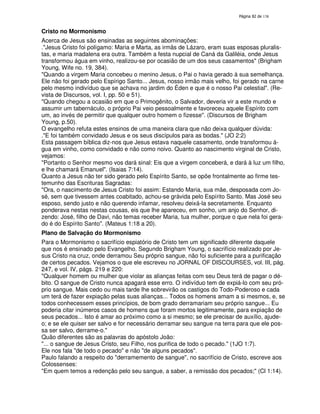 138

Cristo no Mormonismo
Acerca de Jesus são ensinadas as seguintes abominações:
."Jesus Cristo foi polígamo: Maria e Marta, as irmãs de Lázaro, eram suas esposas pluralistas, e maria madalena era outra. Também a festa nupcial de Caná da Galiléia, onde Jesus
transformou água em vinho, realizou-se por ocasião de um dos seus casamentos" (Brigham
Young, Wife no. 19, 384).
"Quando a virgem Maria concebeu o menino Jesus, o Pai o havia gerado à sua semelhança.
Ele não foi gerado pelo Espírigo Santo... Jesus, nosso irmão mais velho, foi gerado na carne
pelo mesmo indivíduo que se achava no jardim do Éden e que é o nosso Pai celestial". (Revista de Discursos, vol. I, pp. 50 e 51).
"Quando chegou a ocasião em que o Primogênito, o Salvador, deveria vir a este mundo e
assumir um tabernáculo, o próprio Pai veio pessoalmente e favoreceu aquele Espírito com
um, ao invés de permitir que qualquer outro homem o fizesse". (Discursos de Brigham
Young, p.50).
O evangelho refuta estes ensinos de uma maneira clara que não deixa qualquer dúvida:
."E foi também convidado Jesus e os seus discípulos para as bodas." (JO 2:2)
Esta passagem bíblica diz-nos que Jesus estava naquele casamento, onde transformou água em vinho, como convidado e não como noivo. Quanto ao nascimento virginal de Cristo,
vejamos:
"Portanto o Senhor mesmo vos dará sinal: Eis que a virgem conceberá, e dará à luz um filho,
e lhe chamará Emanuel". (Isaias 7:14).
Quanto a Jesus não ter sido gerado pelo Espírito Santo, se opõe frontalmente ao firme testemunho das Escrituras Sagradas:
"Ora, o nascimento de Jesus Cristo foi assim: Estando Maria, sua mãe, desposada com José, sem que tivessem antes coabitado, achou-se grávida pelo Espírito Santo. Mas José seu
esposo, sendo justo e não querendo infamar, resolveu deixá-la secretamente. Enquanto
ponderava nestas nestas cousas, eis que lhe apareceu, em sonho, um anjo do Senhor, dizendo: José, filho de Davi, não temas receber Maria, tua mulher, porque o que nela foi gerado é do Espírito Santo". (Mateus 1:18 a 20).
Plano de Salvação do Mormonismo
Para o Mormonismo o sacrifício espiatório de Cristo tem um significado diferente daquele
que nos é ensinado pelo Evangelho. Segundo Brigham Young, o sacrifício realizado por Jesus Cristo na cruz, onde derramou Seu próprio sangue, não foi suficiente para a purificação
de certos pecados. Vejamos o que ele escreveu no JORNAL OF DISCOURSES, vol. III, pág.
247, e vol. IV, págs. 219 e 220:
"Qualquer homem ou mulher que violar as alianças feitas com seu Deus terá de pagar o débito. O sangue de Cristo nunca apagará esse erro. O indivíduo tem de expiá-lo com seu próprio sangue. Mais cedo ou mais tarde lhe sobrevirão os castigos do Todo-Poderoso e cada
um terá de fazer expiação pelas suas alianças... Todos os homens amam a si mesmos, e, se
todos conhecessem esses princípios, de bom grado derramariam seu próprio sangue... Eu
poderia citar inúmeros casos de homens que foram mortos legitimamente, para expiação de
seus pecados... Isto é amar ao próximo como a si mesmo; se ele precisar de auxílio, ajudeo; e se ele quiser ser salvo e for necessário derramar seu sangue na terra para que ele possa ser salvo, derrame-o."
Quão diferentes são as palavras do apóstolo João:
"... o sangue de Jesus Cristo, seu Filho, nos purifica de todo o pecado." (1JO 1:7).
Ele nos fala "de todo o pecado" e não "de alguns pecados".
Paulo falando a respeito do "derramemento de sangue", no sacrifício de Cristo, escreve aos
Colossenses:
"Em quem temos a redenção pelo seu sangue, a saber, a remissão dos pecados;" (Cl 1:14).

 