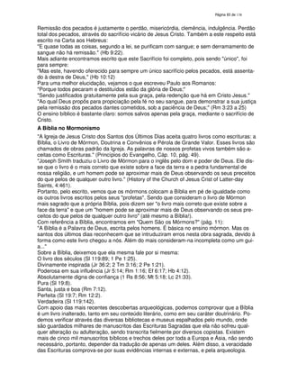 138

Remissão dos pecados é justamente o perdão, misericórdia, clemência, indulgência. Perdão
total dos pecados, através do sacrifício vicário de Jesus Cristo. Também a este respeito está
escrito na Carta aos Hebreus:
"E quase todas as coisas, segundo a lei, se purificam com sangue; e sem derramamento de
sangue não há remissão." (Hb 9:22).
Mais adiante encontramos escrito que este Sacrifício foi completo, pois sendo "único", foi
para sempre:
"Mas este, havendo oferecido para sempre um único sacrifício pelos pecados, está assentado à destra de Deus," (Hb 10:12)
Para uma melhor elucidação, vejamos o que escreveu Paulo aos Romanos:
"Porque todos pecaram e destituídos estão da glória de Deus;"
"Sendo justificados gratuitamente pela sua graça, pela redenção que há em Cristo Jesus."
"Ao qual Deus propôs para propiciação pela fé no seu sangue, para demonstrar a sua justiça
pela remissão dos pecados dantes cometidos, sob a paciência de Deus;" (Rm 3:23 a 25)
O ensino bíblico é bastante claro: somos salvos apenas pela graça, mediante o sacrifício de
Cristo.
A Bíblia no Mormonismo
"A Igreja de Jesus Cristo dos Santos dos Últimos Dias aceita quatro livros como escrituras: a
Bíblia, o Livro de Mórmon, Doutrina e Convênios e Pérola de Grande Valor. Esses livros são
chamados de obras padrão da Igreja. As palavras de nossos profetas vivos também são aceitas como Escrituras." (Princípios do Evangelho, Cáp. 10, pág. 49).
"Joseph Smith traduziu o Livro de Mórmon para o inglês pelo dom e poder de Deus. Ele disse que o livro é o mais correto que existe sobre a face da terra e a pedra fundamental de
nossa religião, e um homem pode se aproximar mais de Deus observando os seus preceitos
do que pelos de qualquer outro livro." (History of the Church of Jesus Crist of Latter-day
Saints, 4:461).
Portanto, pelo escrito, vemos que os mórmons colocam a Bíblia em pé de igualdade como
os outros livros escritos pelos seus "profetas". Sendo que consideram o livro de Mórmon
mais sagrado que a própria Bíblia, pois dizem ser "o livro mais correto que existe sobre a
face da terra" e que um "homem pode se aproximar mais de Deus observando os seus preceitos do que pelos de qualquer outro livro" (até mesmo a Bíblia!).
Com referência a Bíblia, encontramos em "Quem São os Mórmons?" (pág. 11):
"A Bíblia é a Palavra de Deus, escrita pelos homens. É básica no ensino mórmon. Mas os
santos dos últimos dias reconhecem que se intruduziram erros nesta obra sagrada, devido à
forma como este livro chegou a nós. Além do mais consideram-na incompleta como um guia..."
Sobre a Bíblia, deixemos que ela mesma fale por si mesma:
O livro dos séculos (Sl 119:89; 1 Pe 1:25).
Divinamente inspirada (Jr 36:2; 2 Tm 3:16; 2 Pe 1:21).
Poderosa em sua influência (Jr 5:14; Rm 1:16; Ef 6:17; Hb 4:12).
Absolutamente digna de confiança (1 Rs 8:56; Mt 5:18; Lc 21:33).
Pura (Sl 19:8).
Santa, justa e boa (Rm 7:12).
Perfeita (Sl 19:7; Rm 12:2).
Verdadeira (Sl 119:142).
Com apoio das mais recentes descobertas arqueológicas, podemos comprovar que a Bíblia
é um livro inalterado, tanto em seu conteúdo literário, como em seu caráter doutrinário. Podemos verificar através das diversas bibliotecas e museus espalhados pelo mundo, onde
são guardados milhares de manuscritos das Escrituras Sagradas que ela não sofreu qualquer alteração ou adulteração, sendo transcrita fielmente por diversos copistas. Existem
mais de cinco mil manuscritos bíblicos e trechos deles por toda a Europa e Ásia, não sendo
necessário, portanto, depender da tradução de apenas um deles. Além disso, a veracidade
das Escrituras comprova-se por suas evidências internas e externas, e pela arqueologia.

 