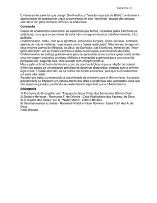 138

É interessante salientar que Joseph Smith editou a "Versão Inspirada da Bíblia", onde teve a
oportunidade de acrescentar o que argumentava ter sido "removido" através dos séculos,
nas não o fez; pelo contrário, diminuiu-a ainda mais.
Conclusão
Depois de analisarmos estes fatos, as evidências que temos, reveladas pelas Escrituras (a
autêntica), coisa que os escritores da seita não conseguem explicar satisfatoriamente, à luz
da Bíblia.
O Mormonismo, então, com seus apóstolos, sacerdócio, templos, sinais secretos, símbolos,
apertos de mão e mistérios, mascara-se como a "igreja restaurada". Mas em seu âmago, em
seus ensinos acerca do Messias, de Deus, da Salvação, das Escrituras, enfim de seu "evangelho diferente", ele se mostra contrário a todos os principais ensinamentos da Bíblia.
O Mormonismo se esforça grandemente para se apresentar como a única igreja cristã, tendo
uma mensagem exclusiva, profetas infalíveis e revelações superiores para uma nova dispensação que, segundo eles, teria iniciado com Joseph Simith Jr.
Mas a palavra final, tanto da História como da doutrina bíblica, é que a religião de Joseph
Smith não passa de um pesadelo politeísta de doutrinas distorcidas, vestidas com a terminologia cristã. E basta este fato, se os outros não forem suficientes, para que a consideremos
um seita não cristã.
Aqueles que estão considerando a possibilidade de entrarem para o Mormonismo, lucrariam
grandemente se fizessem um estudo atento dos fatos e evidências aqui abordados, para que
não sejam enganados, perdendo-se neste labirinto espiritual que é o Mormonismo.
Bibliografia
1) Princípios do Evangelho -por "A Igreja de Jesus Cristo dos Santos dos Últimos Dias"
2) Seitas e Heresias - Raimundo F. de Oliveira - Casa Publicadora das Assemb. de Deus
3) O Impéria das Seitas, Vol. II - Walter Martin - Editora Betânia
4) Desmascarando as Seitas - Natanael Rinaldi e Paulo Romeiro - Casa Publ. das A. de
Deus
Peter Bronclik

 