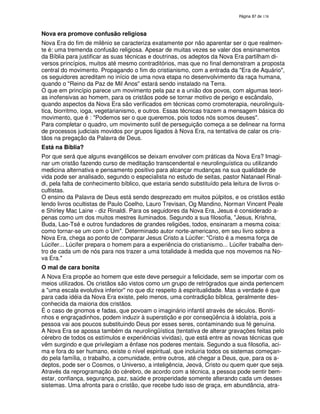 138

Nova era promove confusão religiosa
Nova Era do fim de milênio se caracteriza exatamente por não aparentar ser o que realmente é: uma tremenda confusão religiosa. Apesar de muitas vezes se valer dos ensinamentos
da Bíblia para justificar as suas técnicas e doutrinas, os adeptos da Nova Era partilham diversos princípios, muitos até mesmo contraditórios, mas que no final demonstram a proposta
central do movimento. Propagando o fim do cristianismo, com a entrada da "Era de Aquário",
os seguidores acreditam no início de uma nova etapa no desenvolvimento da raça humana,
quando o "Reino da Paz de Mil Anos" estará sendo instalado na Terra.
O que em princípio parece um movimento pela paz e a união dos povos, com algumas teorias inofensivas ao homem, para os cristãos pode se tornar motivo de perigo e escândalo,
quando aspectos da Nova Era são verificados em técnicas como cromoterapia, neurolinguística, biorritmo, ioga, vegetarianismo, e outros. Essas técnicas trazem a mensagem básica do
movimento, que é : "Podemos ser o que queremos, pois todos nós somos deuses".
Para completar o quadro, um movimento sutil de perseguição começa a se delinear na forma
de processos judiciais movidos por grupos ligados à Nova Era, na tentativa de calar os cristãos na pregação da Palavra de Deus.
Está na Bíblia?
Por que será que alguns evangélicos se deixam envolver com práticas da Nova Era? Imaginar um cristão fazendo curso de meditação transcendental e neurolinguística ou utilizando
medicina alternativa e pensamento positivo para alcançar mudanças na sua qualidade de
vida pode ser analisado, segundo o especialista no estudo de seitas, pastor Natanael Rinaldi, pela falta de conhecimento bíblico, que estaria sendo substituído pela leitura de livros ocultistas.
O ensino da Palavra de Deus está sendo desprezado em muitos púlpitos, e os cristãos estão
lendo livros ocultistas de Paulo Coelho, Lauro Trevisan, Og Mandino, Norman Vincent Peale
e Shirley Mac Laine - diz Rinaldi. Para os seguidores da Nova Era, Jesus é considerado apenas como um dos muitos mestres iluminados. Segundo a sua filosofia, "Jesus, Krishna,
Buda, Lao-Tsé e outros fundadores de grandes religiões, todos, ensinaram a mesma coisa:
como tornar-se um com o Um". Determinado autor norte-americano, em seu livro sobre a
Nova Era, chega ao ponto de comparar Jesus Cristo a Lúcifer: "Cristo é a mesma força de
Lúcifer... Lúcifer prepara o homem para a experiência do cristianismo... Lúcifer trabalha dentro de cada um de nós para nos trazer a uma totalidade à medida que nos movemos na Nova Era."
O mal de cara bonita
A Nova Era propõe ao homem que este deve perseguir a felicidade, sem se importar com os
meios utilizados. Os cristãos são vistos como um grupo de retrógrados que ainda pertencem
a "uma escala evolutiva inferior" no que diz respeito à espiritualidade. Mas a verdade é que
para cada idéia da Nova Era existe, pelo menos, uma contradição bíblica, geralmente desconhecida da maioria dos cristãos.
É o caso de gnomos e fadas, que povoam o imaginário infantil através de séculos. Bonitinhos e engraçadinhos, podem induzir à superstição e por conseqüência à idolatria, pois a
pessoa vai aos poucos substituindo Deus por esses seres, contaminando sua fé genuína.
A Nova Era se apossa também da neurolingüística (tentativa de alterar gravações feitas pelo
cérebro de todos os estímulos e experiências vividas), que está entre as novas técnicas que
vêm surgindo e que privilegiam a ênfase nos poderes mentais. Segundo a sua filosofia, acima e fora do ser humano, existe o nível espiritual, que incluiria todos os sistemas começando pela família, o trabalho, a comunidade, entre outros, até chegar a Deus, que, para os adeptos, pode ser o Cosmos, o Universo, a inteligência, Jeová, Cristo ou quem quer que seja.
Através da reprogramação do cérebro, de acordo com a técnica, a pessoa pode sentir bemestar, confiança, segurança, paz, saúde e prosperidade somente alterando cada um desses
sistemas. Uma afronta para o cristão, que recebe tudo isso de graça, em abundância, atra-

 