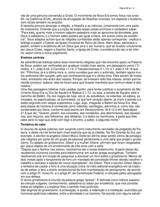 138

vés de uma genuína conversão a Cristo. O movimento da Nova Era tomou força nos anos
60, na Califórnia (EUA), através da divulgação de filosofias orientais, em especial o budismo,
com raízes também na teosofia.
A teosofia procura abranger a religião, a filosofia e as ciências, juntamente com uma parte
do misticismo. Entende que a junção de todas essas coisas promove o verdadeiro saber.
"Para esta, quanto mais o homem adquire sabedoria mais se aproxima da divindade, pois
Deus é sabedoria, e o homem sábio poderá ser igual a Deus, em outros ciclos de existência". Seus adeptos acham que as religiões conhecidas estão apenas começando - explica o
teólogo e pastor J.Cabral, da Igreja Universal do Reino de Deus. Além disso, esclarece o
pastor, omitem a existência de um Deus que ama o ser humano, que se revelou unicamente
por Jesus Cristo, negam o Espírito Santo, a Igreja de Cristo, a existência do céu e do inferno, assim como o único julgamento.
Ensinos centrais
As advertências bíblicas sobre esse movimento religioso que não encontra apoio na Palavra
de Deus, podem ser verificadas por qualquer cristão mais atento, em passagens como I Timóteo, 4.1; João 8.44; 2 Coríntios 11.14; 2 Tessalonicenses 2.1-12; e 1 João 2.18-19 que
diz: "Filhinhos, já é a última hora; e, como ouvistes que vem o anticristo, também agora muitos anticristos têm surgido, pelo que conhecemos que é a última hora. Eles saíram de nosso
meio, entretanto não eram dos nossos; Porque, se tivessem sido dos nossos, teriam permanecido conosco; todavia, eles se foram para que ficasse manifesto que nenhum deles é dos
nossos."
Uma das passagens bíblicas mais usadas, porém, para tentar justificar o surgimento do Movimento Nova Era ou Era de Aquário é Mateus 2.1-12, ou seja, a estrela de Aquário está a
caminho de Belém. Os reis magos de hoje, isto é, os estudiosos, os videntes, os sábios, os
iniciados, os espiritualistas, os iluminados, os que tem coração aberto, já viram a estrela e a
estão seguindo com alegre expectativa. Logo, logo, chegarão a Belém da Nova Era. Mas
esta classe de homens é conhecida como videntes, astrólogos, adivinhos e, como tais, são
condenados por Deus, conforme está escrito em Deuteronômio 18.9-12 e em Apocalipse
21.8 que diz: "Quanto, porém, aos covardes, aos incrédulos, aos abomináveis, aos assassinos, aos impuros, aos feiticeiros, aos idólatras, e a todos os mentirosos, a parte que lhes
cabe será no lago que arde com fogo e enxofre, a saber, a segunda morte."
Tentativa de calar
O recurso de ações judiciais vem surgindo como instrumento cerceador da pregação da Palavra, e desta vez de forma bem mais explícita que as já citadas. No Rio Grande do Sul, por
exemplo, o escritor evangélico Gilson Mazui Deferrari afirma estar sendo vítima de perseguição religiosa por parte de um grupo de pessoas pertencente a uma seita que prega o gnosticismo. Ex-adepto do gnosticismo, Gilson e a mulher, Eliane, afirmam que foram resgatados
por Jesus depois de um envolvimento de três anos com a seita.
"Depois que o Senhor nos salvou, resolvemos dar o nosso testemunho. A partir desse dia,
recebemos inúmeros convites para testemunhar em outras igrejas evangélicas. Também
resolvemos orar em função de pesquisar e escrever um livro sobre o gnosticismo. Menos de
dois meses após o lançamento do livro um mandado de concessão liminar decidiu recolher o
trabalho e cancelar a edição de novos exemplares", diz Gilson. Para o escritor Gílson Mazui
a tentativa de cassar o livro é uma situação única no meio editorial evangélico em se tratando de seitas, e fere o direito constitucional da livre manifestação do pensamento, de acordo
com o artigo 5º, inciso IV, e o artigo 6º, da Constituição Federal, e utilizado pelos advogados
em sua defesa.
O termo gnosticismo é oriundo da palavra grega "gnosis' É definida como ciência superior
'
.
às crenças vulgares, conhecimento, sabedoria ou saber por excelência, que visa conciliar
todas as religiões e a explicar-lhes o sentido mais profundo.
São dogmas do gnosticismo: a emanação, a queda, a redenção e a mediação, exercidas por
inúmeras potências celestes, entre a divindade e os homens. De acordo com alguns estudi-

 